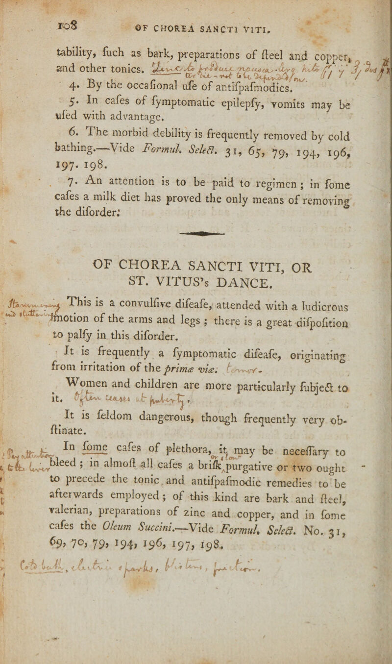 TOS OF CHOREA SANCTI VITI. - lability, fuch as bark, preparations of fleel and copper, ^ and other tonics. ■d t y/ ' / y 4. ±>y the occafional ufe of antifpafmodics. 5. I11 cafes of fymptomatic epilepfy, vomits may be ufed with advantage. 6. The morbid debility is frequently removed by cold bathing. Vide FormuL Selefi. 31, 65, 79, 194, 196, 197. 198. 7. An attention is to be paid to regimen ; in foine cafes a milk diet has proved the only means of removing the diforder: OF CHOREA SANCTI VITI, OR ST. VITUS’s DANCE. This is a convulsive difeafe, attended with a ludicrous ^ 3' L Motion of the arms and legs; there is a great difpofition to palfy in this diforder. It is frequently a fymptomatic difeafe, originating from irritation of tho. prima via. Women and children are more particularly fubiedt to it. ^ It is feldom dangerous, though frequently very ob- fHnate. Ca^CS P^thora^it^may be neceiTary to , bib ’ *n a^mo^ ca^es a brifkApurgative or two ought to piecede the tonic and antifpafmodic remedies to be afterwards employed; of this kind are bark and flee!, valerian, preparations of zinc and copper, and in fome cafes the Oleum Succini.—Vide FormuL Seled. No. 31, &9> 7°j 79> *94> J9^> l91> 198.