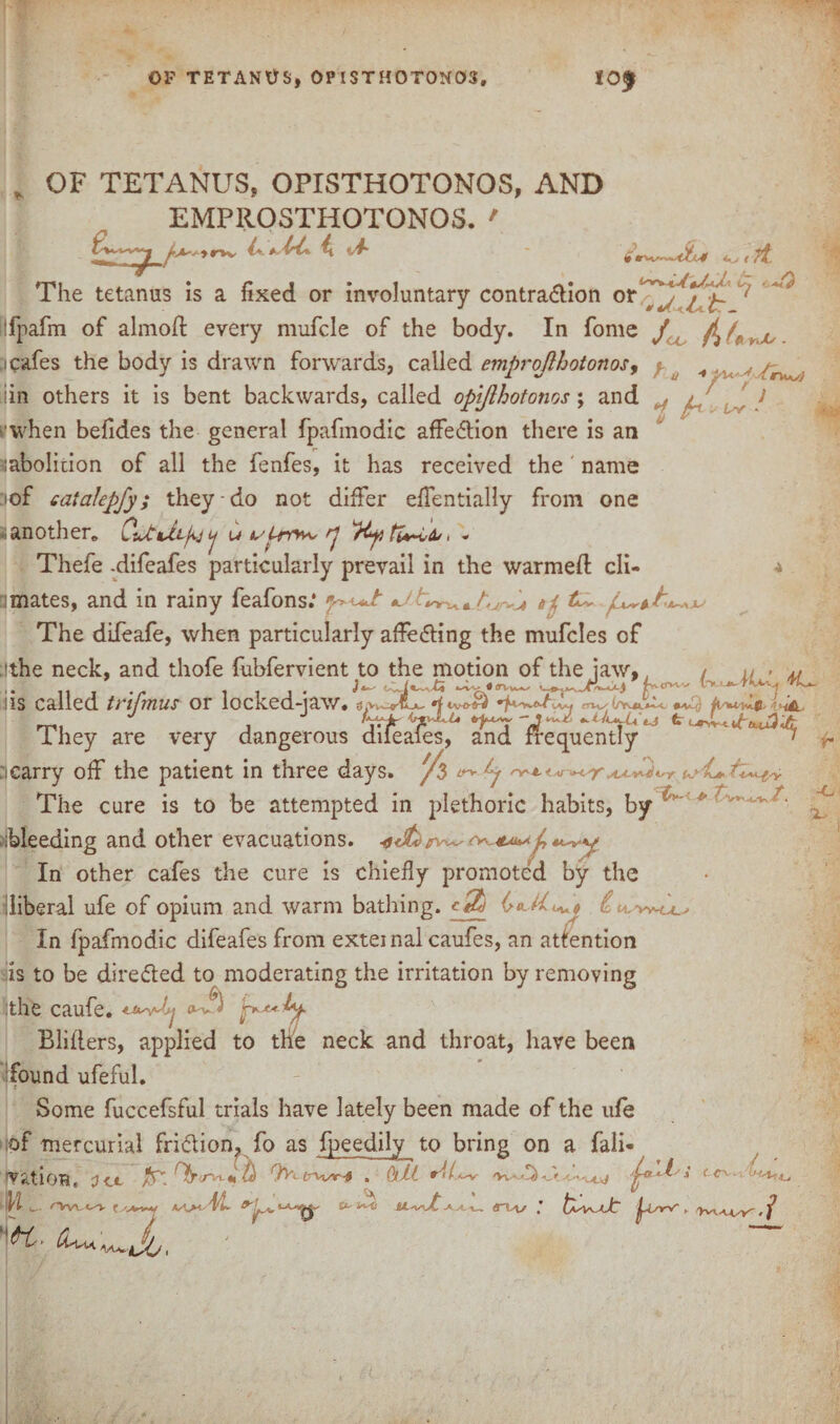 OF TETANUS, OPISTHOTONOS, 10^ OF TETANUS, OPISTHOTONOS, AND EMPROSTHOTONOS. ' ,rvv 4.^^4 ^ —11 11/ ( The tetanus is a fixed or involuntary contra&ion or ^ ‘7'h Ifpafm of almoff every mufcle of the body. In fome J ^ yJU V 4^1 t /if ty ' a<3 h r*+s) ' } JUL , 1 cafes the body is drawn forwards, called emprojlhotonos, lin others it is bent backwards, called opiflhotonos; and ■'when befides the general fpafmodic affedtion there is an labolition of all the fenfes, it has received the name ..of eataJepfy; they do not differ effentially from one •i another,, u y*** < * Thefe -difeafes particularly prevail in the warmed eli¬ minates, and in rainy feafons.* ^Ayv^Az-.-J, ti The difeafe, when particularly affedting the mufcles of ithe neck, and thofe fubfervient to the motion of the jaw, 111 . ft 11J* / *X--« (TW^ I**'”' Ik 1*- iis called trifmus or iocked-iaw. I hey are very dangerous diieales, and frequently ' f scarry off the patient in three days. /$ The cure is to be attempted in plethoric habits, by .Heeding and other evacuations. o«£ojrv^ In other cafes the cure is chiefly promoted by the liberal ufe of opium and warm bathing. A2/ £ In fpafmodic difeafes from exteinal caufes, an attention is to be directed to moderating the irritation by removing :the caufe. Blifiers, applied to the neck and throat, have been found ufeful. Some fuccefsful trials have lately been made of the ufe of mercurial fridlion, fo as fpeedily to bring on a fali- ’V ^t IOH e ’O <_t /T. <Tn. *» ^ ' A £r-lv*~-0 . dlj-l £Vv -AjJ y 4 <-CV- iwt 'VVLO'K £*- >v-ti VL-vyP 4vv--wv r, -c 'X ■ -A X. v* ^ L't/