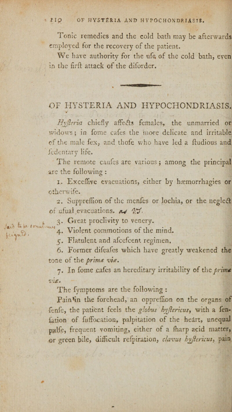 tip OF HYSTERIA AND HYPOCHONDRIASIS. Tonic remedies and the cold bath may be afterwards employed for the recovery of the patient. We have authority for the ufe of the cold bath, even in the firft attack of the diforder. OF HYSTERIA AND HYPOCHONDRIASIS. V Hyfteria chiefly affedfs females, the unmarried or widows; in fome cafes the move delicate and irritable of the male fex, and thofe who have led a fludious and fedentary life. The remote caufes are various; among the principal are the following : i.. Exceffive evacuations, either by hsemorrhagies or ctherwife. Jm'b fa* it* i 2. Supprellion of the menfes or lochia, or the negledl of ufual evacuations, av . 3. Great proclivity to venery. ’4. Violent commotions of the mind. 5. Flatulent and afeefeent regimen, 6. Former difeafes which have greatly weakened the tone of the pr’ivut via. 7. In fome cafes an hereditary irritability of the prim* via. The fymptoms are the following : Pain'in the forehead, an oppreffion on the organs of fenfe, the patient feels the globus hyjlericus, with a fen- lation of fuffocation, palpitation of the helrt, unequal pjdfe, frequent vomiting, either of a fharp acid matter, or green bile, difficult refpiration, clavus hyjlericus, pain *