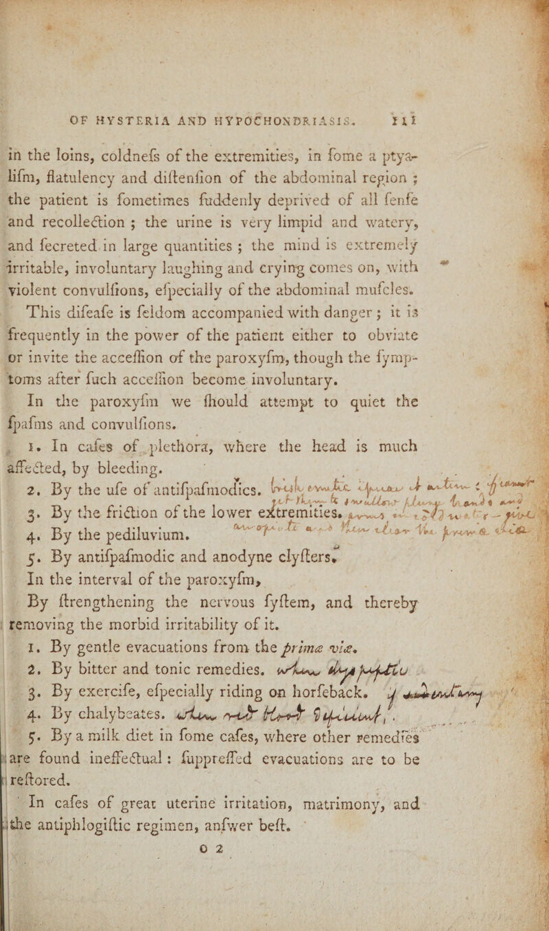 in the loins, coldnefs of the extremities, in fome a ptya- lifm, flatulency and dillenflon of the abdominal region ; the patient is fometimes fuddenly deprived of all fenfe and recollection ; the urine is very limpid and watery, and fecreted in large quantities ; the mind is extremely •irritable, involuntary laughing and crying comes on, with violent convulflons, efpecially of the abdominal mufcles. This difeafe is feldom accompanied with danger; it is frequently in the power of the patient either to obviate or invite the acceflion of the paroxyfm, though the lymp- toms after fuch acceflion become involuntary. In the paroxyfm we fliould attempt to quiet the fpafms and convulflons. i. In cafes of plethora, where the head is much affedted, by bleeding. 2. By the ufe of antifpafmodics. (r»-cjf e-waXx Jr t fit 0* By the fridtion of the lower extremities, It 4. By the pediluvium. 1 ^ 5. By antifpafmodic and anodyne clyflers. In the interval of the paroxyfm. By ilrengthening the nervous fyftem, and thereby removing the morbid irritability of it. 1. By gentle evacuations from the primes vice, 2. By bitter and tonic remedies. w 3. By exercife, efpecially riding on horfeback. ij 4. By chalybeates. ktroJf , . By a milk diet in fome cafes, where other remedies :are found ineffedtual: fupprefled evacuations are to be ; reflored. In cafes of great uterine irritation, matrimony, and ;the antiphlogiflic regimen, anfwer belt.