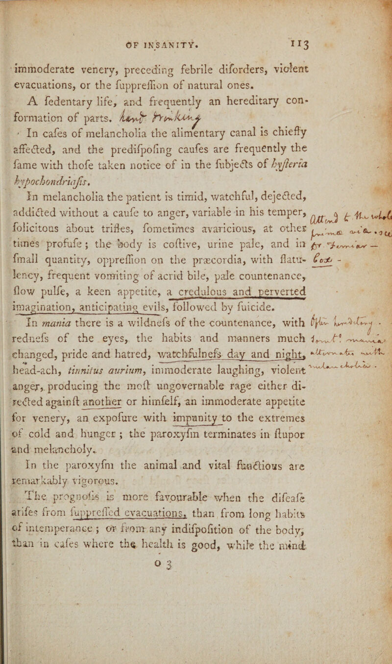 immoderate venery, preceding febrile diforders, violent evacuations, or the fuppreilion of natural ones. A fedentary life, and frequently an hereditary con¬ formation of parts, hi^tr ■ In cafes of melancholia the alimentary canal is chiefly afFe&ed, and the predifpoling caufes are frequently the fame with thofe taken notice of in the fubjefts of hyjleria hyp ochon drlajts, In melancholia the patient is timid, watchful, deje&ed, addidted without a caufe to anger, variable in his temper, folicitous about trifles, fometfmes avaricious, at other times profufe; the body is coftive, urine pale, and in ^ ^ fmall quantity, opprefiion on the prascordia, with flattr- - lency, frequent vomiting of acrid bile, pale countenance, flow pulfe, a keen appetite, a credulous and perverted imagination, anticipating evils, followed by fuicide. In mania there is a wildnefs of the countenance, with ■ ■ rednefs of the eyes, the habits and manners much U^Jr* changed, pride and hatred, watchfulnefs day and night, ^ ^ head-ach, tinnitus aurium, immoderate laughing, violent' * anger, producing the molt ungovernable rage either di¬ rected again ft another or himfelf, an immoderate appetite for venery, an expofure with impunity to the extremes of cold and hunger; the paroxyfm terminates in ftupor and melancholy.. In the paroxyfm the animal and vital fba&ious are remarkably vigorous. The prog noils Is more favourable when the difeafe arifes from lupprelTcd evacuations, than from long habits of intemperance ; or from any indifpofition of the body, than in cafes where the. health is good, while the nftnei