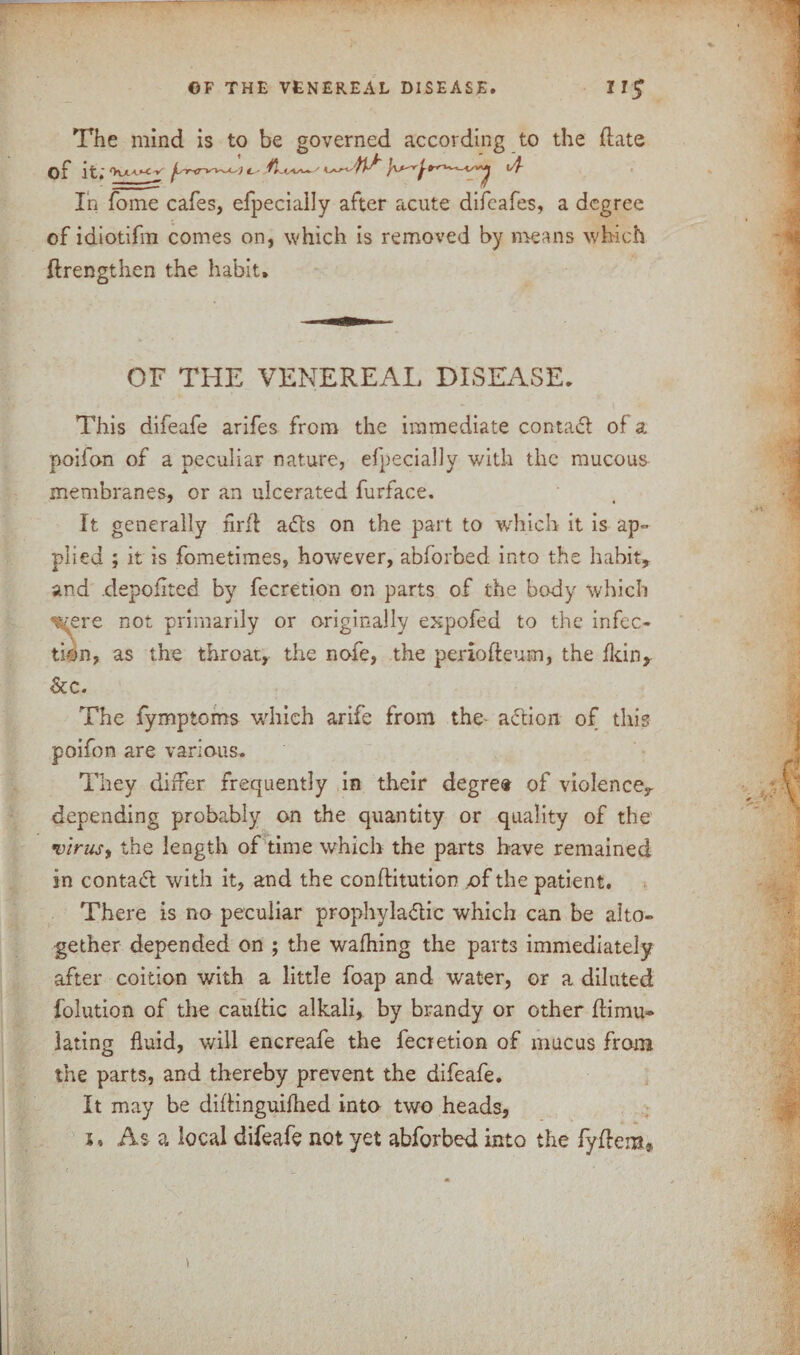 The mind is to be governed according to the date of it. jLsnr*T~~L-') C' ^ l/f- Ih fome cafes, efpeciaily after acute difeafes, a degree of idiotifm comes on, which is removed by means which ftrengthen the habit. OF THE VENEREAL DISEASE. This difeafe arifes from the immediate contact of a poifon of a peculiar nature, efpeciaily with the mucous membranes, or an ulcerated furface. It generally nrft a<fts on the part to which it is ap° plied ; it is fometimes, however, abforbed into the habit, and depoiited by fecretion on parts of the body which were not primarily or originally expofed to the infec¬ tion, as the throat, the nofe, the periofteum, the fkin, &c. The fymptoms which arife from the action of this poifon are various. They differ frequently in their degree of violence, depending probably on the quantity or quality of the virus, the length of time which the parts have remained in contad with it, and the conftitution of the patient. There is no peculiar prophylactic which can be alto¬ gether depended on ; the wafhing the parts immediately after coition with a little foap and water, or a diluted folution of the cauttic alkali, by brandy or other dirnu- lating fluid, will encreafe the fecietion of mucus from the parts, and thereby prevent the difeafe. It may be diflinguifhed into two heads, i, Asa local difeafe not yet abforbed into the fydem* t