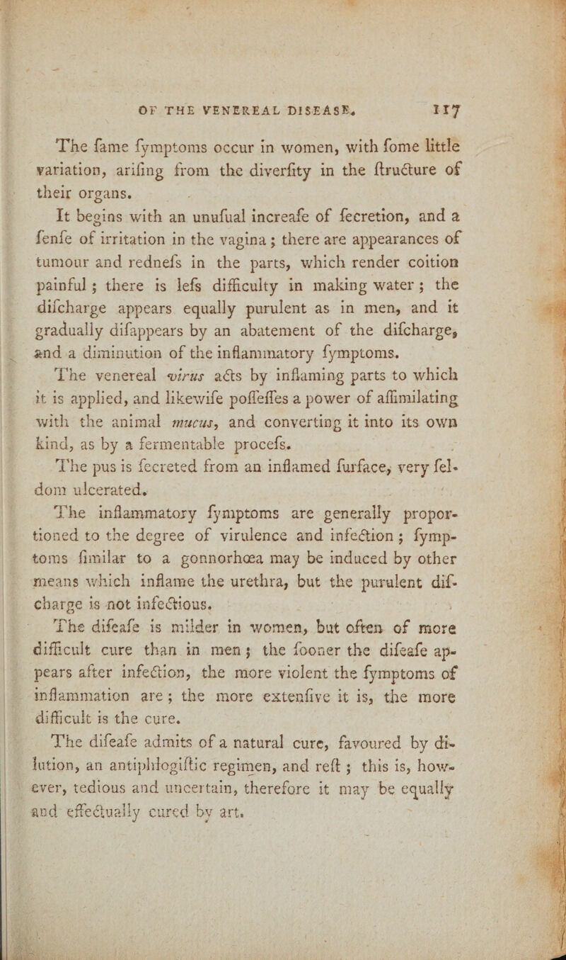 The fame fymptoms occur in women, with fome little variation, arifing from the diversity in the ftructure of their organs. It begins with an unufual increafe of fecretion, and a fenfe of irritation in the vagina; there are appearances of tumour and rednefs in the parts, which render coition painful; there is lefs difficulty in making water ; the difcharge appears equally purulent as in men, and it gradually difappears by an abatement of the difcharge, and a diminution of the inflammatory fymptoms. The venereal virus a<fts by inflaming parts to which it is applied, and likewife pofleffes a power of aflimilating with the animal mucus, and converting it into its own kind, as by a fermentable procefs. The pus is fecreted from an inflamed furface, very fel- dom ulcerated. The inflammatory fymptoms are generally propor¬ tioned to the degree of virulence and infe&ion ; fymp¬ toms fimilar to a gonnorhoea may be induced by other means which inflame the urethra, but the purulent dif¬ charge is not infe&ious. The difeafe is milder in women, but often of more difficult cure than in men $ the fooner the difeafe ap¬ pears after infe&ion, the more violent the fymptoms of inflammation are; the more ex ten five it is, the more difficult is the cure. The difeafe admits of a natural cure, favoured by di¬ lution, an antiphlogiftic regimen, and reft ; this is, how¬ ever, tedious and uncertain, therefore it may be equally and effectually cured by art.