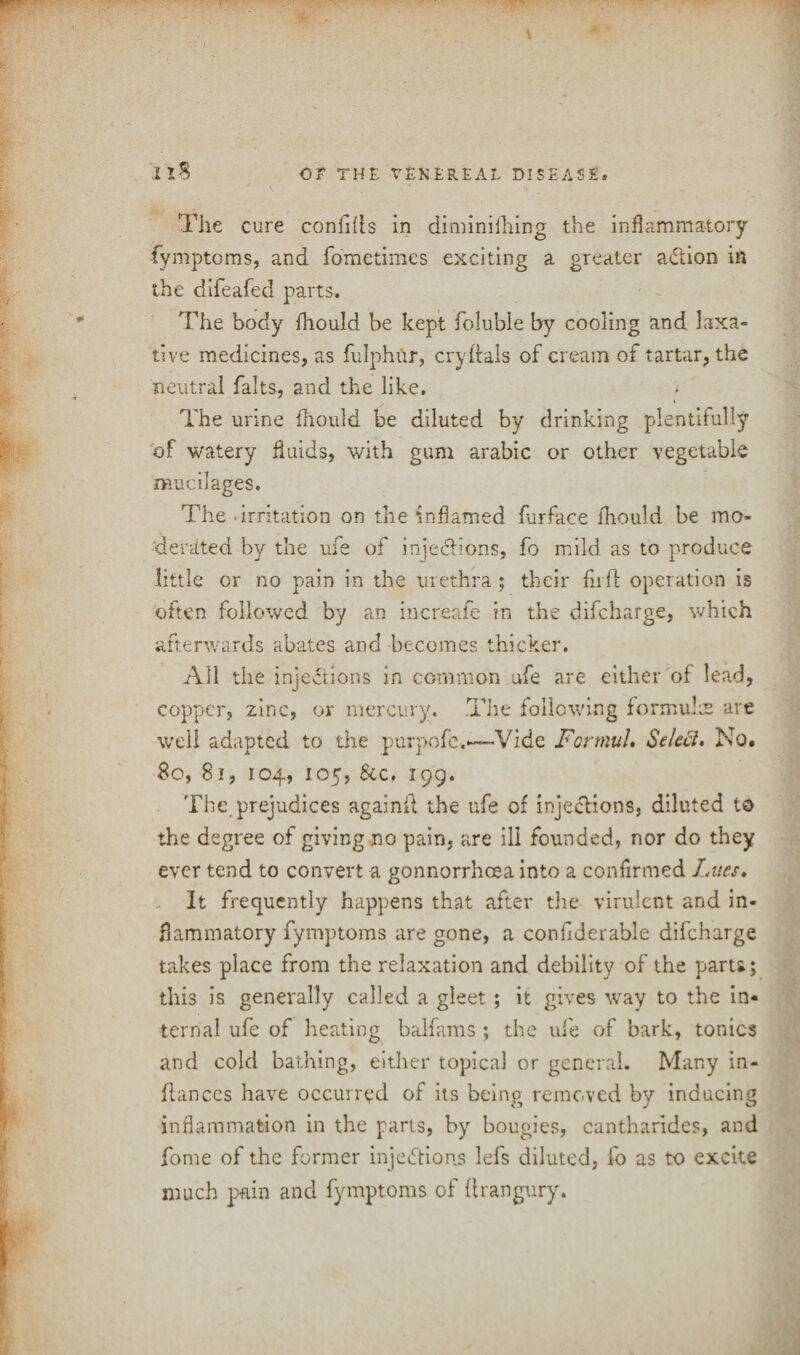 The cure confifts in diminishing the inflammatory fymptoms, and fometimes exciting a greater aCtion in the difeafed parts. The body fliould be kept foluble by cooling and laxa¬ tive medicines, as fulphur, cryftals of cream of tartar, the neutral falts, and the like. The urine fliould be diluted by drinking plentifully of watery fluids, with gum arabic or other vegetable mucilages. The .irritation on the inflamed furface lhould be mo* der-cfted by the ufe of injections, fo mild as to produce little or no pain in the urethra ; their fir ft operation is often followed by an increafe in the difcharge, which afterwards abates and becomes thicker. All the injections in common ufe are either of lead, copper, zinc, or mercury. The following formula are well adapted to the purpofe.—-Vide Fortnuh Selett. No. 80, 81, 104, 105, See. 199. The prejudices againft the ufe of injections, diluted to the degree of giving no pain, are ill founded, nor do they ever tend to convert a gonnorrhcea into a confirmed Lues. It frequently happens that after the virulent and in¬ flammatory fymptoms are gone, a confiderable difcharge takes place from the relaxation and debility of the parts; this is generally called a gleet; it gives way to the in¬ ternal ufe of heating balfams ; the ufe of bark, tonics and cold bathing, either topical or general. Many in- ftances have occurred of its being removed by inducing inflammation in the parts, by bougies, cantharides, and fome of the former injections lefs diluted, fo as to excite much pain and fymptoms of ftrangury.
