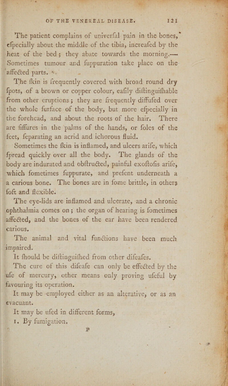 cfpecially about the middle of the tibia, increafed by the heat of the bed ; they abate towards the morning*—« Sometimes tumour and fuppuration take place on the affe&ed parts. *> - The fan is frequently covered with broad round dry fjpots, of a brown or copper colour, eafily diftinguifhable from other eruptions ; they are frequently diffufed over the whole furface of the body, but more efpecially in the forehead, and about the roots of the hair. There are Mures in the palms of the hands, or foies of the feet, feparating an acrid and ichorous fluid. Sometimes the fldn is inflamed, and ulcers arife, which fpread quickly over all the body. The glands of the body are indurated and obftrudted, painful exoftofis arife, which fometimes fuppurate, and prefent underneath a a carious bone. The bones are in fome brittle, in others foft and flexible. The eye-lids are inflamed and ulcerate, and a chronic ophthalmia comes on ; the organ of hearing is fometimes affedted, and the bones of the ear have been rendered carious. The animal and vital fundions have been much impaired. It fhould be difl inguifhed from other difeafes. The cure of this difeafe can only be effefted by the ufe of mercury, other means only proving ufeful by favouring its operation. It may be employed either as an alterative, or as an evacuant. It may be ufed in different forms, i. By fumigation.