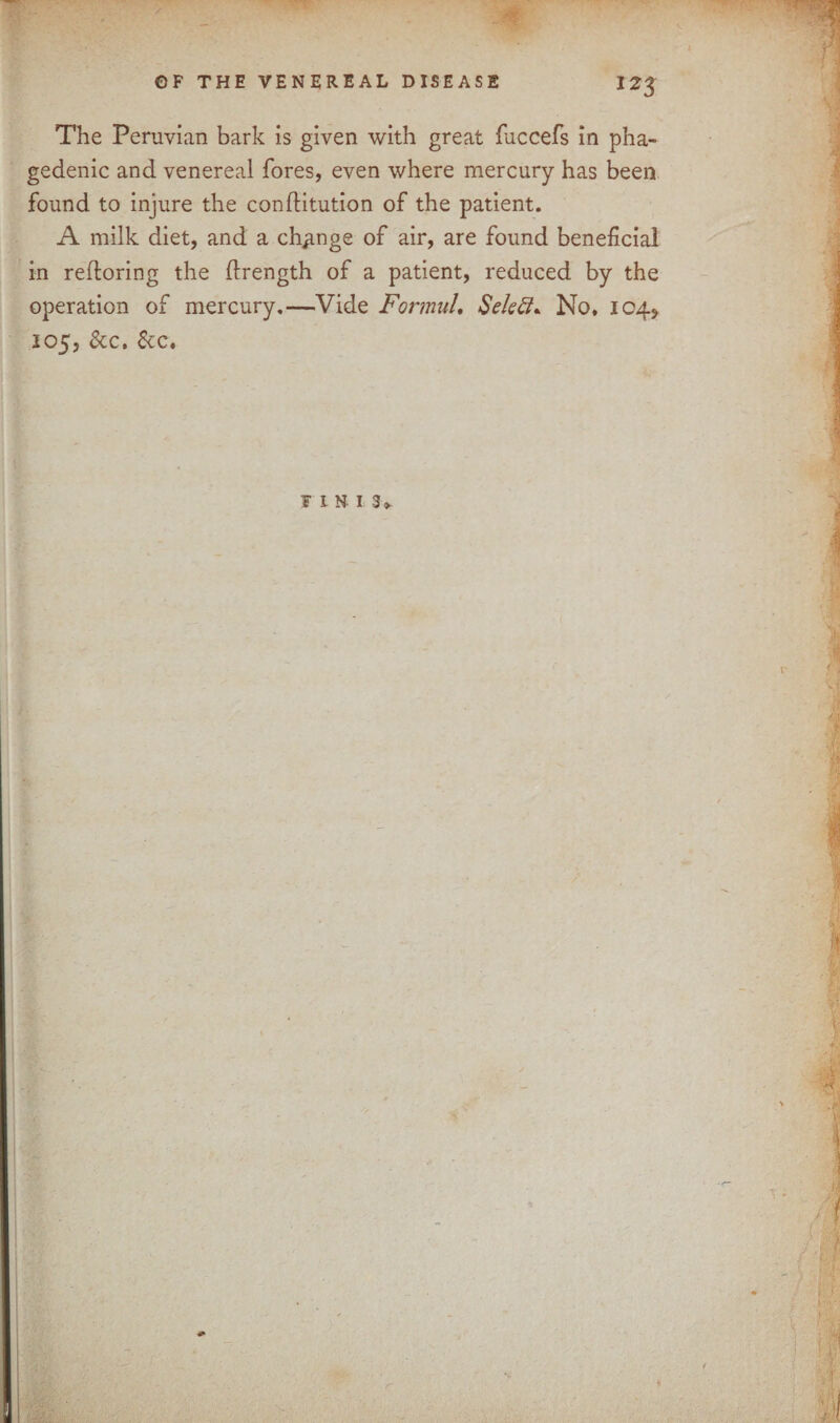 The Peruvian bark is given with great faccefs in pha¬ gedenic and venereal fores, even where mercury has been found to injure the conflitution of the patient. A milk diet, and a chgnge of air, are found beneficial in reftoring the ftrength of a patient, reduced by the operation of mercury.—Vide Formul, Sekch No. 104? 205, &c. &c. 11N13.