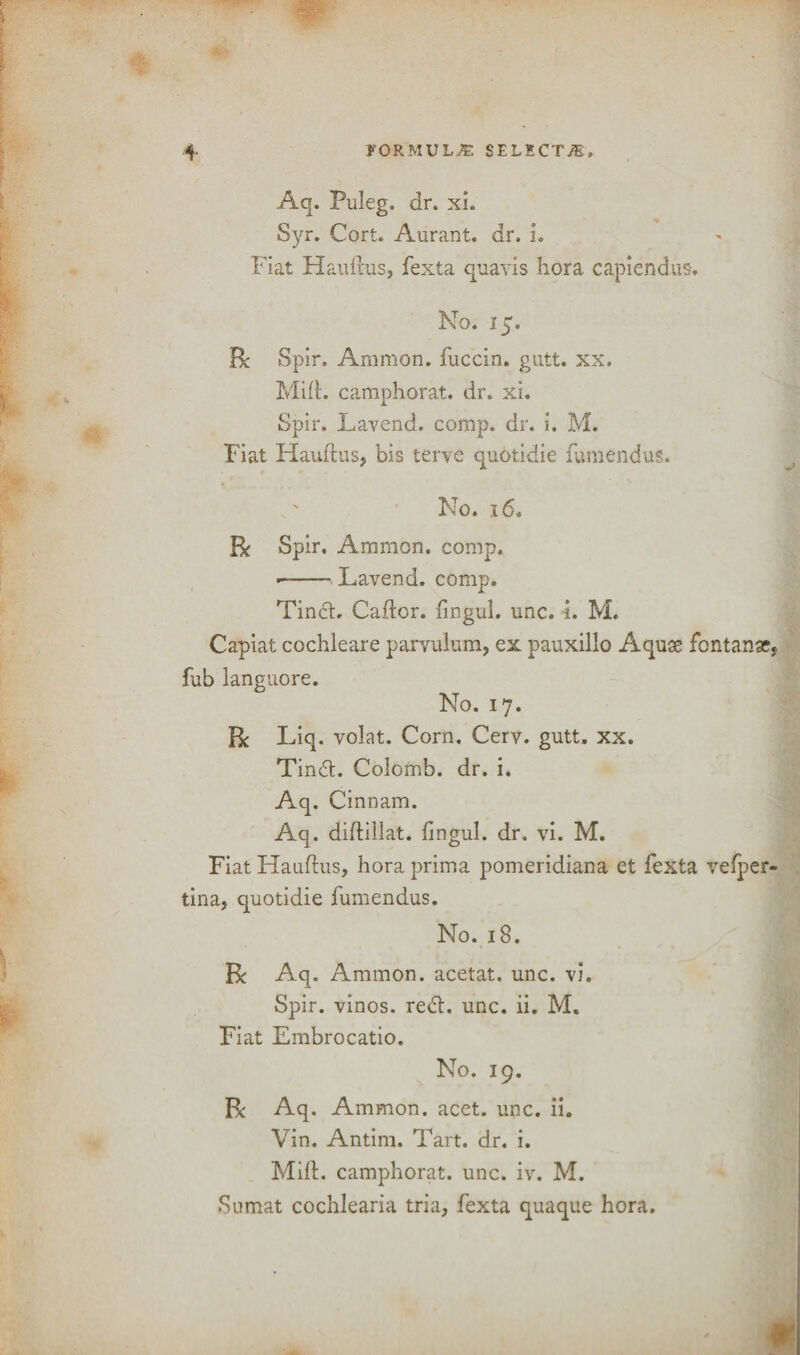 Aq. Puleg. dr. xi. Syr. Cort. Aurant. dr. I. Fiat Haudus, fexta quavis liora capiendus. No. 15. Be Spin Ammon, fuccin. gutt. xx. Mi(l. camphorat. dr. xi. Spir. Lavend. comp. dr. i. M. Fiat Haudus? bis terve qu6tidie fumendus. No. 16. Be Spir. Ammon, comp. ■-Lavend. comp. Tindt. Caftor. fingui. unc. i. M. Capiat cochleare parvulum, ex pauxillo Aquse fontana?, fub languore. No. 17. Be Liq. volat. Corn. Cerv. gutt. xx. Tindt. Colomb. dr. i. Aq. Cinnam. Aq. didillat. fingui. dr. vi. M. Fiat Haudus, hora prima pomeridiana et fexta vefper- tina, quotidie fumendus. No. 18. Be Aq. Ammon, acetat. unc. vi. Spir. vinos, redl. unc. ii. M. Fiat Embrocatio. No. 19. Be Aq. Ammon, acet. unc. ii. Vin. Antim. Tart. dr. i. Mid. camphorat. unc. iv. M. Sumat cochlearia tria, fexta quaque hora.