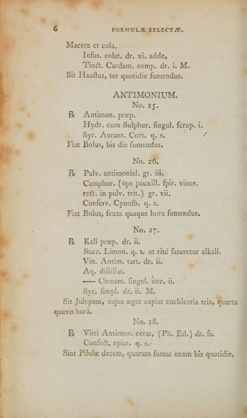 Macera et cola. Infus. colat. dr. xi. adde,. Tinft. Cardam. comp. dr. i. M. Sit Hauftus, ter quotidie fumendus. ANTIMONIUM. No. 25. Be Antimon. prsep. Hydr. cum Sulphur, fingul. ferup. u Syr. Aurant. Cort. q. s. •' Fiat Bolus, bis die fumendus. No. 26, Be Pulv. antimonial. gr. iii. Camphor, (ope pauxill. fpir. vinos, reft, in pulv. trit.) gr. vii. Conferv. Cynofb. q. s. Fiat Bolus, fexta quaque hora fumendus. No. 27. Be Kali prasp. dr. ii. Succ. Limon. q. s. ut rite faturetur alkali. Vin. Antim. tart. dr. ii. Aq. diftillat. —— Cinnam. fingul. line, ii. Syr. fimpl. dr. ii. M. Sit Julepum, cujus asger capiat cochlearia tria, quarts quavis hora. No. 28. R Vitri Antimon. cerat. (Ph. Ed.) dr. fs. Confeft. opiat. q. s. Sint Pilulae decern, quarum fumat unam bis quotidie.