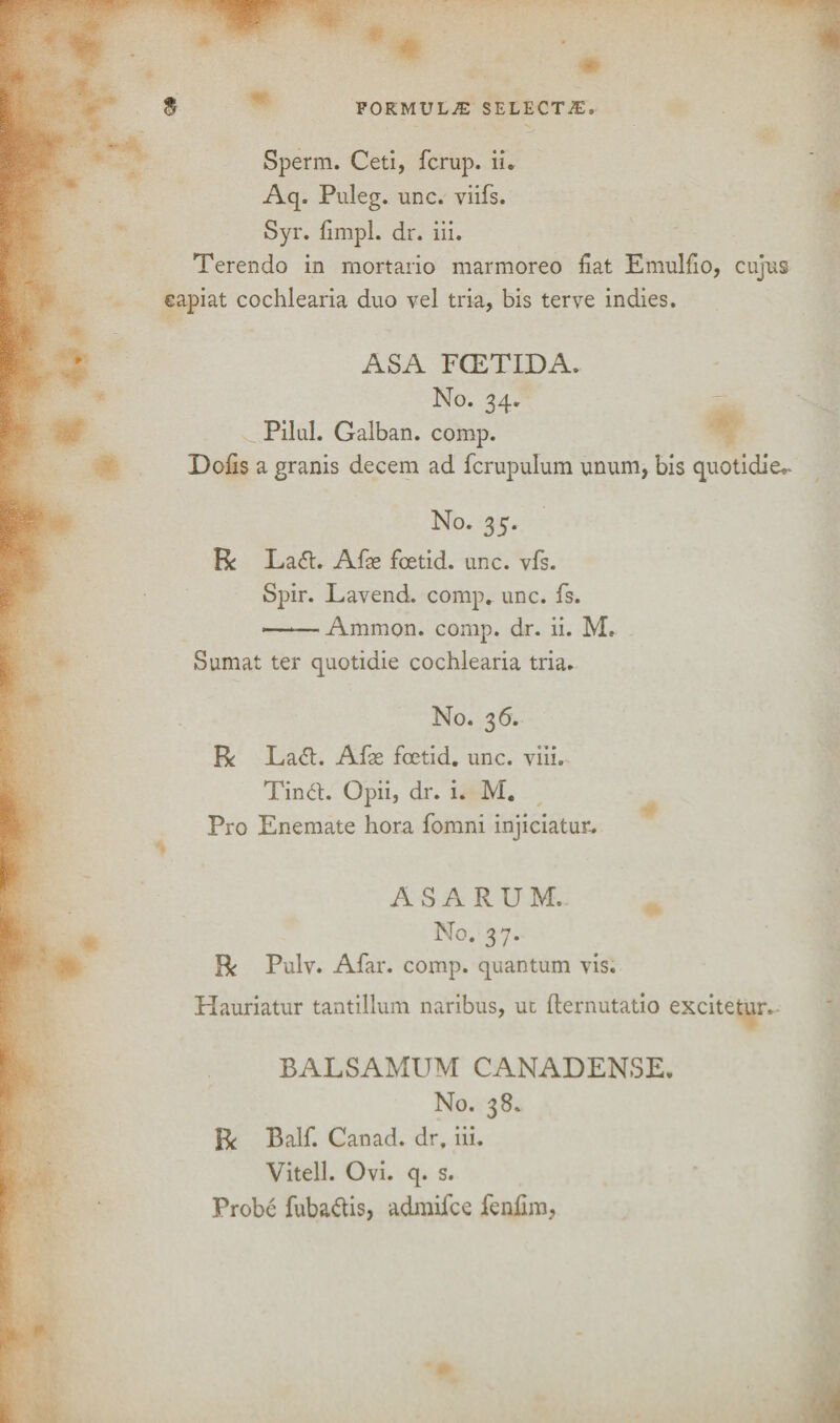 m Sperm. Ceti, fcrup. ii. Aq. Puleg. unc. viifs. Syr. fimpl. dr. iii. Terendo in mortario marmoreo fiat Emulfio, cujus capiat cochlearia duo vel tria, bis terve indies. ASA FCETIDA. No. 34. Pilul. Galban. comp. Dofis a granis decern ad fcrupulum unum, bis quotidie*- No. 35. R Lad. Afse foetid, unc. vfs. Spir. Lavend. comp. unc. fs. ——Ammon, comp. dr. ii. M, Sumat ter quotidie cochlearia tria. No. 36. R Lad. Afae foetid, unc. viii. Tind. Opii, dr. i. M. Pro Enemate hora fomni injiciatur.. ASARUM. No. 37. R Pulv. Afar. comp, quantum vis. Hauriatur tantillum naribus, ut fternutatio excitetur. BALSAMUM CANADENSE. No. 38. R Balf. Canad. dr. iii. Vitell. Ovi. q. s. Probe fubadis, admifce fenfim,