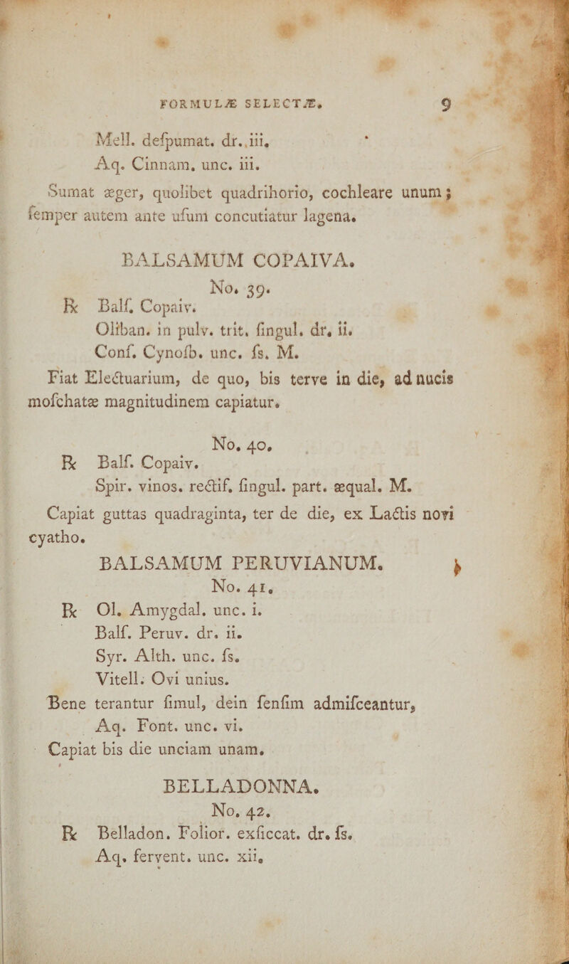 Mell. defpumat. dr.,iii. Aq, Cinnam. unc. iii. Sumat aeger, quolibet quadrihorio, cochleare unurn; iemper autem ante ufum concutiatur lagena. BALSAMUM CGPAIVA. No* 39. R Balf. Copaiv. Oli'han. in pulv. trit. fingul. dr, ii. Conf* Cynofb. unc. fs. M. Fiat Ele&uarium, de quo, bi3 terve in die, ad nucis mofchatse magnitudinem capiatur. No. 40. R Balf. Copaiv. Spir. vinos, re&if. fingul. part, asqual. M. Capiat guttas quadraginta, ter de die, ex La£tis novi cyatho. BALSAMUM PERUVIANUM. No. 41. Be Ol. Amygdal. unc. i. Balf. Peruv. dr. ii. Syr. Alth. unc. fs. Vitell. Ovi unius. Bene terantur fimul, dein fenfim admifeeantur, Aq. Font. unc. vi. Capiat bis die unciam unam. BELLADONNA. No. 42. R Belladon. Folior. exficcat. dr. fs. Aq, fervent, unc. xii.