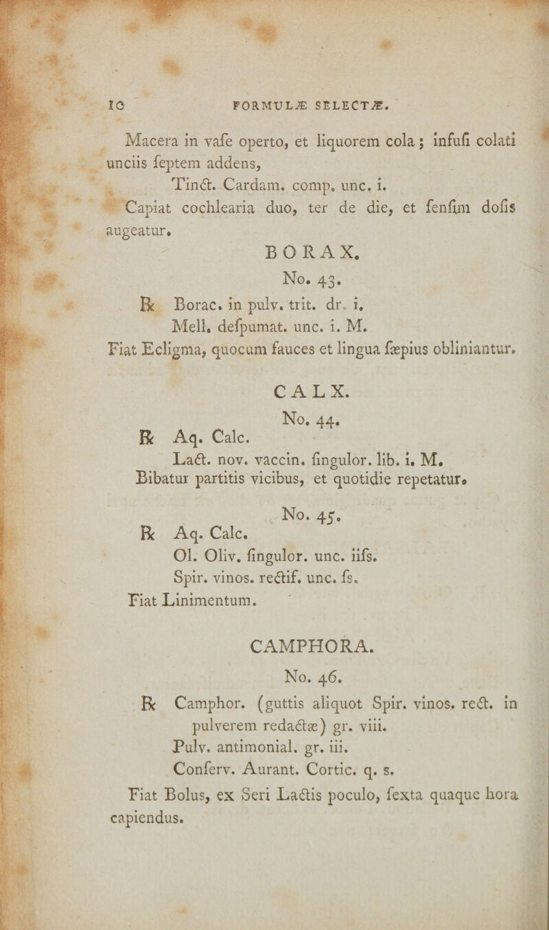 Macera in vafe operto, et liquorem cola; infufi colati unciis feptem addens, Tinft. Cardam. comp. unc. i. Capiat cochlearia duo, ter de die, et fenfim dofis augeatur. BORAX. No. 43. R Rorac. in pulv. trit. dr i. Mell. defpumat. unc. i. M. Fiat Ecligma, quocum fauces et lingua faspius obliniantur. CALX. No. 44. R Aq. Calc. Laft. nov. vaccin. fingulor. lib. i. M. Bibatur partitis vicibus, et quotidie repetatur# No. 45. R Aq. Calc. Ol. Oliv. fingulor. unc. iifs. Spir. vinos, reftif. unc. fs. Fiat Linimentum. CAMPHOR A. No. 46. R Camphor, (guttis aliquot Spir. vinos, reft, in pulverem redaftas) gr. viii. Pulv. antimonial. gr. iii. Conferv. Aurant. Cortic. q. s. Fiat Bolus, ex Seri Laftis poculo, fexta quaque bora capiendus.