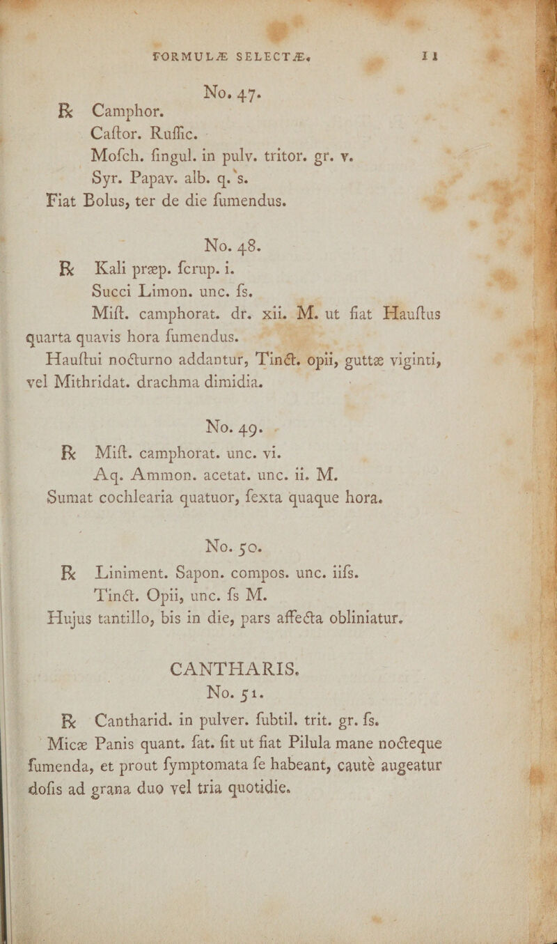 No. 47. Be Camphor. Cador. Ruflic. Mofeh. fingul. in pulv. tritor. gr. v. Syr. Papav. alb. q. s. Fiat Bolus, ter de die fumendus. No. 48. Be Kali prsep. ferup. i. Succi Limon. unc. fs. Mid. camphorat. dr. xii. M. ut fiat Haudus quarta quavis hora fumendus. Haudui nodurno addantur, Tind. opii, guttse viginti, vel Mithridat. drachma dimidia. No. 49. Be Mid. camphorat. unc. vi. Aq. Ammon, acetat. unc. ii. M. Sumat cochlearia quatuor, fexta quaque hora. No. 50. Be Liniment. Sapon. compos, unc. iifs. Thud. Opii, unc. fs M. Hujus tantillo, bis in die, pars affeda obliniatur. CANTHARIS. No. 51. Be Cantharid. in pulver. fubtil. trit. gr. fs. Micae Panis quant, fat. fit ut fiat Pilula mane nodeque fumenda, et prout fymptomata fe habeant, caute augeatur dofis ad grana duo yel tria quotidie.