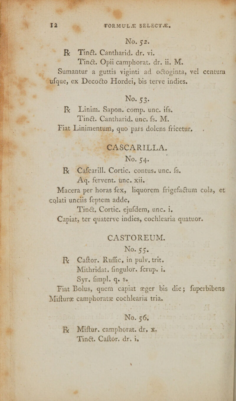 No. 52. Re Tinfh Cantharid. dr. vi. Tin<5t. Opii camphorat. dr. ii. M. Sumantur a guttis viginti ad o&oginta, vel Centura ufcpie, ex Decodto Hordei, bis terve indies. 1 v No. 53. R Linim. Sapon. comp. unc. ifs. Tin<5l. Cantharid. unc. fs. M. Fiat Linimentum, quo pars doiens fricetur, CASCARILLA. No. 54. R Cafcarill. Cortic. contus. unc. fs. Aq- fervent, unc. xii. Macera per horas fex, liquorem frigefa<5tum cola, et cqlati unciis feptem adde, Tin6t. Cortic. ejufdem, unc. i. Capiat, ter quaterve indies, cochlearia quatuor. CASTOREUM. No. 55. R Caftor. Ruffic, in pulv. trit. Mithridat. (ingulor. ferup. i. Syr. fimpl. q. s. Fiat Bolus, quem capiat seger bis die j fuperbibens Mifturse camphoratx: cochlearia tria. * • • , « • r + No. 56. R Miftur. camphorat. dr. Tinft. Caftor. dr. i.