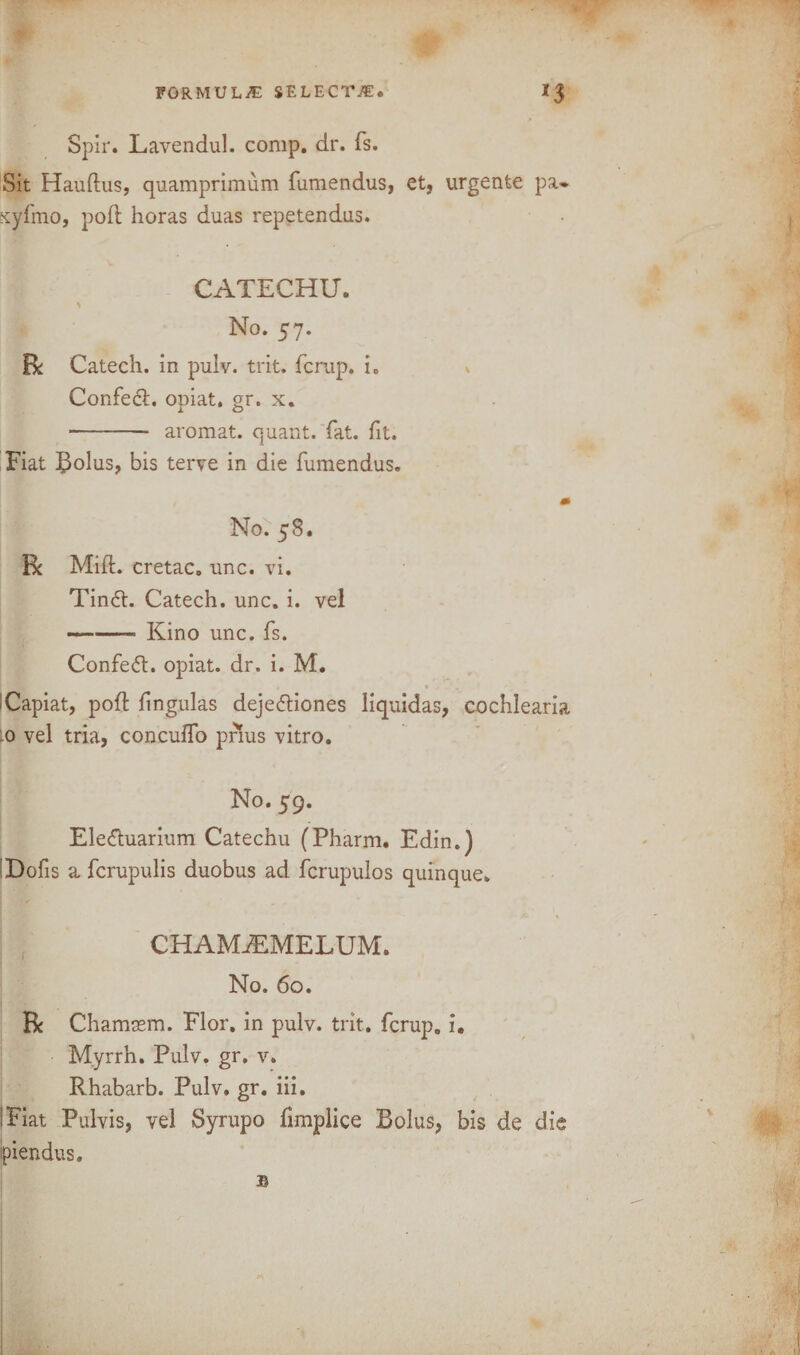 Spir. Lavendul. comp. dr. fs. Sit Haudus, quamprimum fumendus, et, urgente pa* xyfmo, poft horas duas repetendus. CATECHU. \ No. 57. Catech. in pulv. trit. fcrup. i. Confed. opiat, gr. x. •- aromat. quant, fat. fit. Fiat Bolus, bis terve in die fumendus. m No. 58. Be Mid. cretac. unc. vi. Tind. Catech. unc. i. vel —-- Kino unc. fs. Confed. opiat. dr. i. M. Capiat, pod lingulas dejediones liquidas, cochlearia .0 vel tria, concuffo prius vitro. No. 59. Eleduarium Catechu (Pharm. Edin.) Dofis a ferupulis duobus ad fcrupulos quinque. CHAMjEMELUM. No. 60. Be Chamsem. Flor. in pulv. trit. fcrup. i. Myrrh. Pulv. gr. v. Rhabarb. Pulv. gr. iii. I Fiat Pulvis, vel Syrupo fimplice Bolus, bis de die Ipiendus.