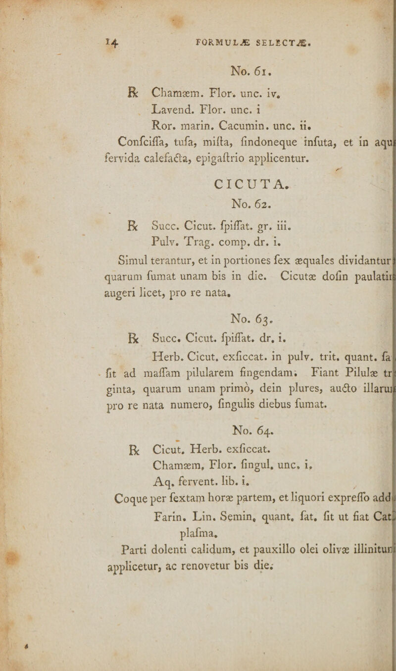 No. 61. Be Chamaem. Flor. unc. iv. Lavend. Flor. unc. i Ror. inarin. Cacumin. unc. ii. Confcifia, tufa, mifia, findoneque infuta, et in aqui fervida calefadla, epigaftrio applicentur. CICUTA. No. 62. R Succ. Cicut. fpifiat. gr. iii. Pulv. Trag. comp. dr. i. Simul terantur, et in portiones fex aequales dividantur quarum fumat unam bis in die. Cicutae dofin paulatin augeri licet, pro re nata. No. 63. R Succ. Cicut. fpifiat. dr. i. | Herb. Cicut. exficcat. in pulv. trit. quant, fa . fit ad maffam pilularem fingendam. Fiant Pilulae tr;( ginta, quarum unam primo, dein plures, audio illaruii pro re nata numero, fingulis diebus fumat. No. 64. Be Cicut. Herb, exficcat. Chamaem, Flor. fingul. unc. i, Aq. fervent, lib. i. Coque per fextam horae partem, et liquori exprefio add u Farin. Lin. Semin, quant, fat. fit ut fiat Cati plafma. Parti dolenti calidum, et pauxillo olei olivae illinituri applicetur, ac renovetur bis die;