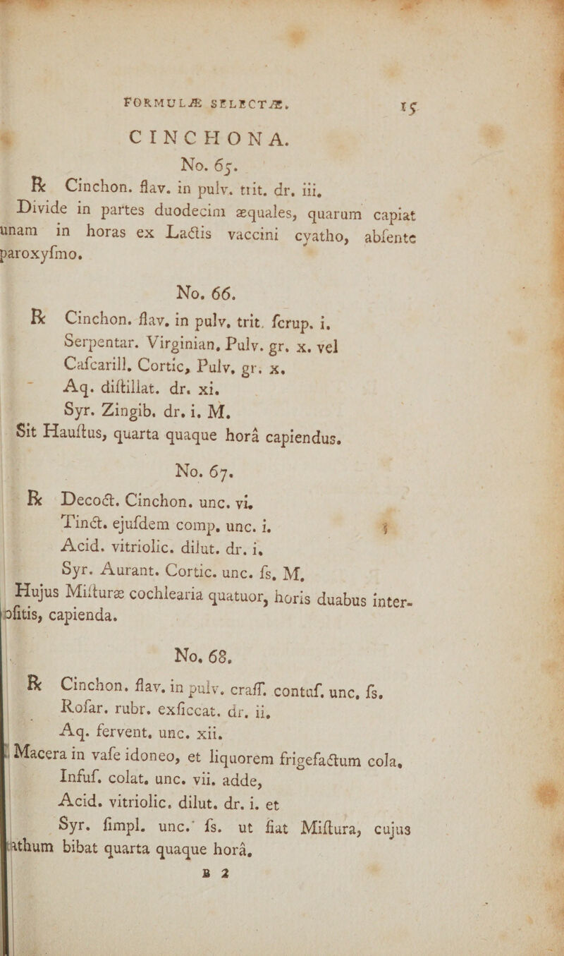 *5 C I N C FI O N A. No. 65. R Cinchon. flav. in pulv. tt it. dr. iii. Divide in partes duodecim aequales, quarum capiat unam in horas ex La&is vaccini cyatho, abfentc paroxyfmo. No. 66. R Cinchon. flav. in pulv. trit, fcrup. i. Serpentar. Virginian. Pulv. gr. x. vel Cafcarill. Cortic, Pulv. gr. x. Aq. diftillat. dr. xi. Syr. Zingib. dr. i. M. Sit Haudus, quarta quaque hora capiendus. No. 67. R Decoct. Cinchon. unc. vi. Tinct. ejufdem comp. unc. i. 5 Acid, vitriolic, dilut. dr. i, Syr. Aurant. Cortic. unc. fs. M. Hujus Miltura cochlearia <patuor, horis duabus inter, ofitis, capienda. No. 68. R Cinchon. flav. in pulv. cra/T. contaf. unc. fs. Rofar. rubr. exficcat. dr. ii. Aq. fervent, unc. xii. Macerain vafeidoneo, et liquorem frigefadtum cola, Infuf. colat. unc. vii. adde, Acid, vitriolic, dilut. dr. i. et Syr. fimpl. unc.' fs. ut fiat Miftura, cujus athum bibat quarta quaque hora. b 2