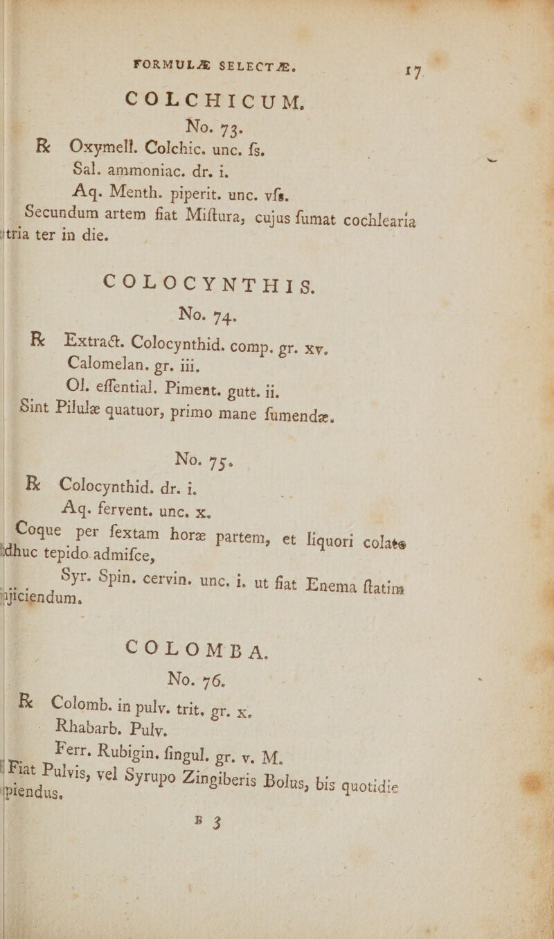 COLCHICUM, No. 73. R Oxymel!. Colchic. unc. fs. Sal. ammoniac, dr. i. Aq. Menth. piperit. unc. vfs. Secundum artem fiat Miftura, cujus fumat cochlearia :itria ter in die. COLOCYNTHIS. No. 74. R Extras. Colocynthid. comp. gr. xy„ Calomelan. gr. iii. 01. eflential. Piment. gutt. ii. Sint Piluije quatuor, primo mane fumendte. No. 75, R Colocynthid. dr. i. Aq. fervent, unc. x. Coque per fextam horje dhuc tepido admifce. partem, et liquori colat® Syr. Spin, cervin. unc. i u ut fiat Enema ftatim hiciendum. C O L O M B A. No. 76. R Colomb. in pulv. trit. gr. x.