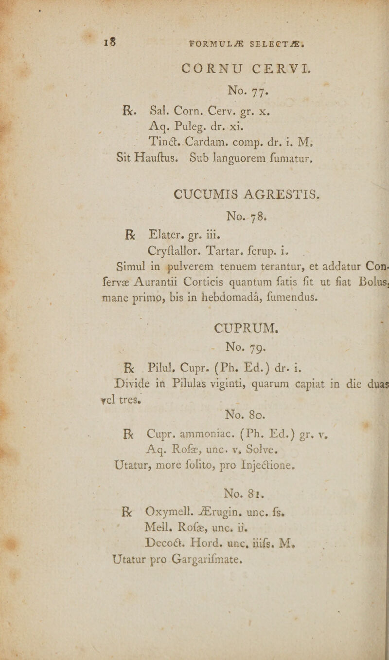 CORNU CERVI. No. 77. Be. Sal. Corn. Cerv. gr. x. Aq. Puleg. dr. xi. Tinch Cardam. comp. dr. i. M, Sit Hauftus. Sub languorem fumatur. CUCUMIS AGRESTIS. No. 78. Be Elater. gr. iii. Cryflallor. Tartar, fcrup. i. Simul in pulverem tenuem terantur, et addatur Con- fervae Aurantii Corticis quantum fatis fit ut fiat Bolus3 mane primo> bis in hebdomada, fumendus. CUPRUM. No. 79. Be Pilul. Cupr. (Ph. Ed.) dr. i. Divide in Pilulas viginti, quarum capiat in die duas Tel tres. No. 80. Be Cupr. ammoniac. (Ph. Ed.) gr. v. Aq. Rofse, unc. v. Solve. Utatur, more folito, pro Inje&ione. No. 81. Be Oxymell. iErugin. unc. fs. Mell. Rofas, unc. ii. Decodt. Plord. unc. iiifs. M* Utatur pro Gargarifmate.