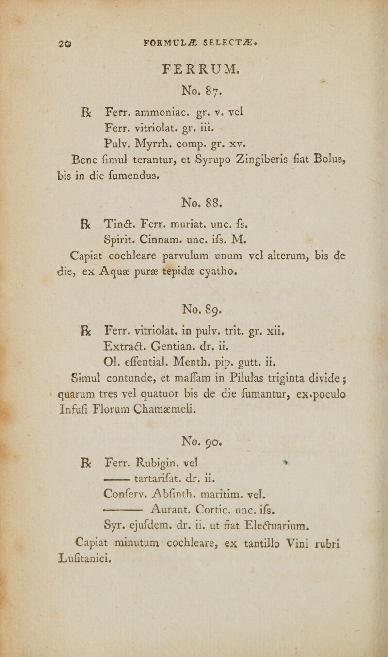 PER RUM. No. 87. Re Ferr. ammoniac, gr. v. vel Ferr. vitriolat. gr. iii. Pulv. Myrrh, comp. gr. xv. Bene frniul terantur, et Syrupo Zingiberis fiat Bolus, bis in die fumendus. No. 88. R Tindh Ferr. muriat. unc. fs. Spirit. Cinnam. unc. ifs. M. Capiat cochleare parvulum unum vel alterum, bis de die, ex Aquae purae tepidae cyatho. No. 89. Be Ferr. vitriolat. in pulv. trit. gr. xii. Extradl. Gentian, dr. ii. Ol. eflential. Menth. pip. gutt. ii. Simul contunde, et maffam in Pilulas triginta divide; quarum tres vel quatuor bis de die fumantur, ex*poculo Infufi Florum Chamaemeli. No. 90. Be Ferr. Rubigin. vel * -- tartarifat. dr. ii. Conferv. Abfinth. maritim. vel. - Aurant. Cortic. unc. ifs. Syr. ejufdem. dr. ii. ut fiat Eledtuarium. Capiat minutum cochleare, ex tantillo Vini rubri Lufitanici.
