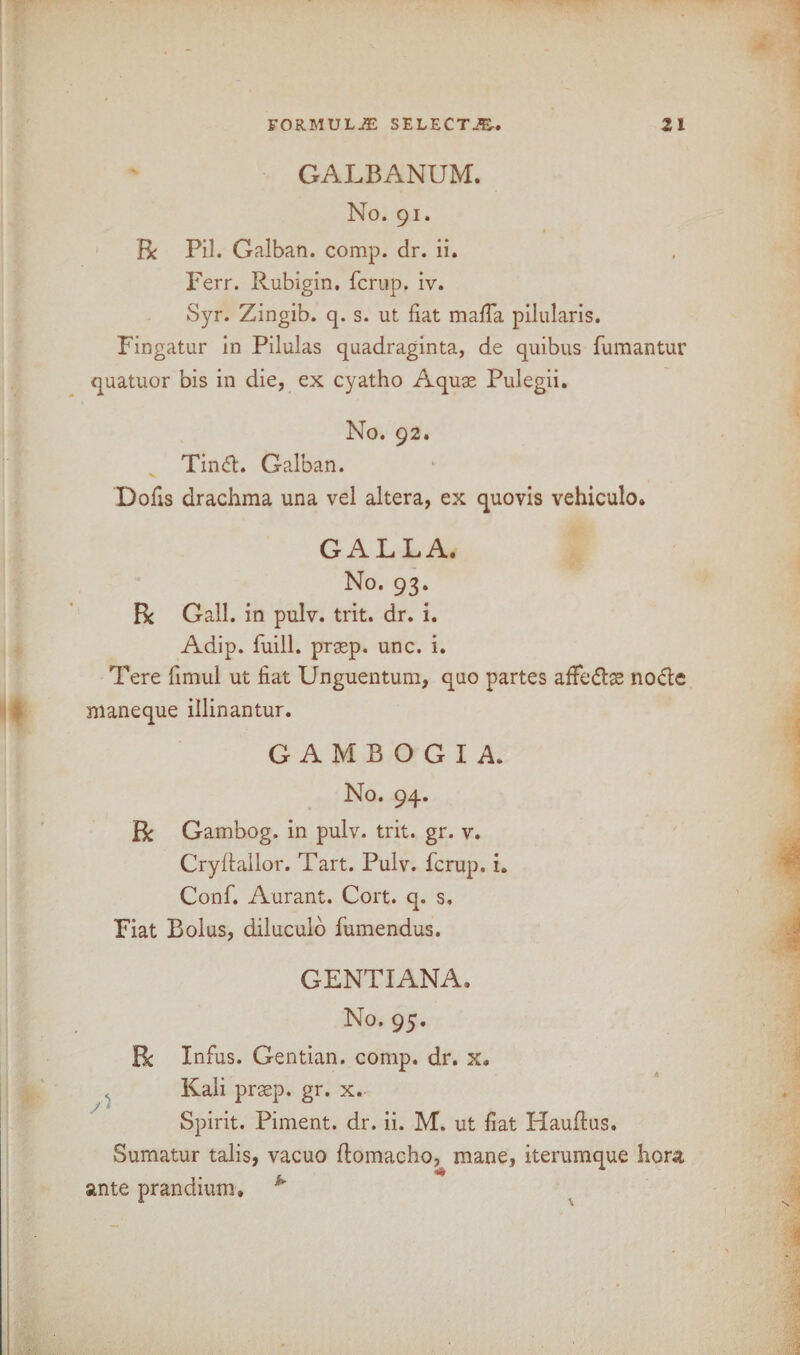 GALBANUM. No. 91. Be Pil. Galban. comp. dr. ii. Ferr. Rubigin. ferup. iv. Syr. Zingib. q. s. ut fiat mafia pilularis. Fingatur in Pilulas quadraginta, de quibus fumantur quatuor bis in die, ex cyatho Aquae Pulegii. No. 92. Tin£h Galban. Dofis drachma una vel altera, ex quovis vehiculo. GALLA. No. 93. Be Gall, in pulv. trit. dr. i. Adip. fuill. praep. unc. i. Tere fimul ut fiat Unguentum, quo partes afFe&ae noctc maneque illinantur. GAMBOGIA. No. 94. Be Gambog. in pulv. trit. gr. v. Cryfiallor. Tart. Pulv. ferup. i. Conf. Aurant. Cort. q. s. Fiat Bolus, diluculo fumendus. GENTIANA. No. 95. Be Infus. Gentian, comp. dr. x. Kali praep. gr. x. Spirit. Piment. dr. ii. M. ut fiat Hauftus. Sumatur talis, vacuo flomacho, mane, iterumque hora ante prandium. k' j