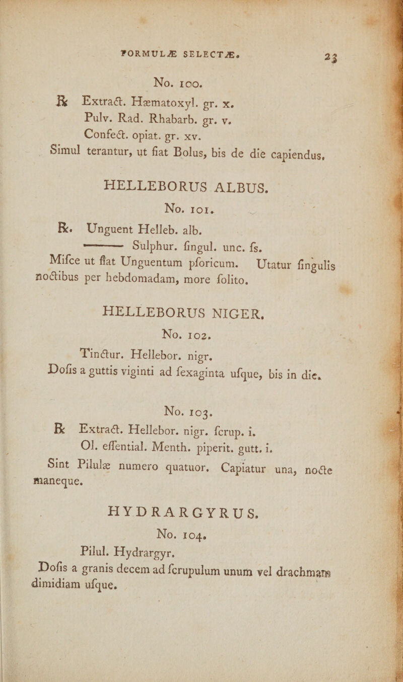 R Extract. Hasmatoxyl. gr. x. Pulv. Rad. Rhabarb. gr. v. Confedt. opiat. gr. xv. Simul terantur, ut fiat Bolus, bis de die capiendus. HELLEBORUS ALBUS. No. ioi. R* Unguent Helleb. alb. ' Sulphur, fingul. unc. fs. Mifce ut fiat Unguentum pforicum. Utatur fingulis nodtibus per hebdomadam, more folito. HELLEBORUS NIGER. No. 102. Tindtur. Hellebor. nigr. Dofis a guttis viginti ad fexaginta ufque, bis in die. No. 103. R Extradl. Hellebor. nigr. fcrup. i. 01. efifential. Menth. piperit. gutt. i. Sint Piiulae numero quatuor. Capiatur una, nodte maneque. HYDRARGYRUS. No. 104. Pilul. Hydrargyr. X)ofis a granis decern ad ficrupulum unum vel drachmaiB dimidiam ufque.