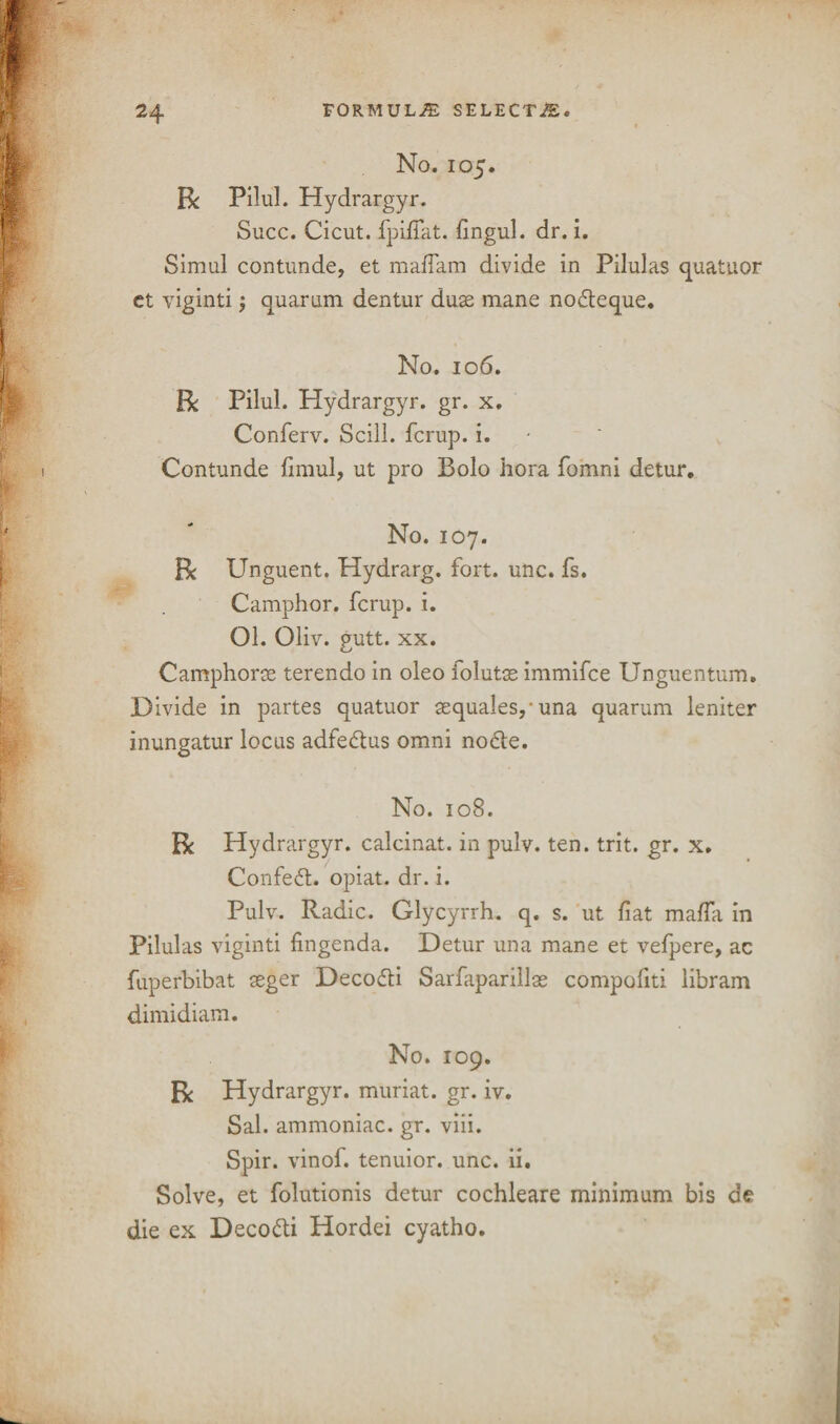 No. 105. R Pilul. Hydrargyr. Succ. Cicut. fpifiat. fingul. dr. i. Simul contunde, et madam divide in Pilulas quatuor et viginti; quarum dentur dus mane nodteque. No. 106. R Pilul. Hydrargyr. gr. x. Conferv. Scill. fcrup. i. Contunde fimul, ut pro Bolo hora fomni detur. No. 107. Be Unguent. Hydrarg. fort. unc. fs. Camphor, fcrup. i. 01. Oliv. gutt. xx. Camphors terendo in oleo foluts immifee Unguentum. Divide in partes quatuor squalespuna quarum leniter inungatur locus adfeflus omni no6te. No. 108. R Hydrargyr. calcinat. in pulv. ten. trit. gr. x. Confeft. opiat. dr. i. Pulv. Radic. Glycyrrh. q. s. ut fiat mafia in Pilulas viginti fingenda. Detur una mane et vefpere, ac fuperbibat seger Decofti Sarfaparills compofiti libram dimidiam. No. 109. R Hydrargyr. muriat. gr. iv. Sal. ammoniac, gr. viii. Spir. vinof. tenuior. unc. ii. Solve, et folutionis detur cochleare minimum bis de die ex Deco&i Hordei cyatho.