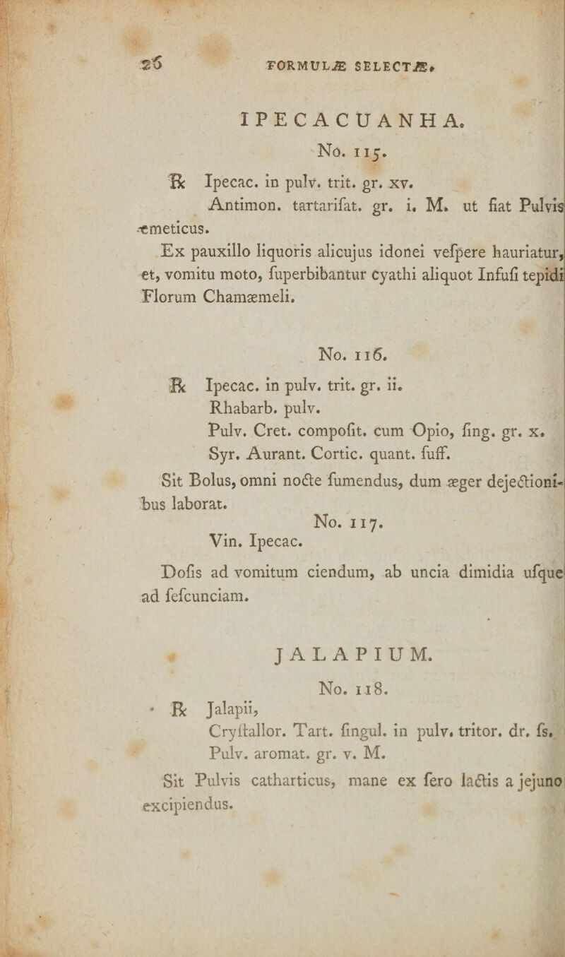 25 IPECACUANHA, 'No. 115. Be Ipecac, in pulv. trit. gr. xv. Antimon. tartarifat. gr. i. M. ut fiat Pul vis ^emeticus. Ex pauxillo liquoris alicujus idonei vefpere hauriatur, et, vomitu moto, fuperbibantur cyathi aliquot Infufi tepidi Florum Chamsemeli. No. 116. Be Ipecac, in pulv. trit. gr. ii. Rhabarb. pulv. Pulv. Cret. compofit. cum Opio, fing. gr. x. Syr. Aurant. Cortic. quant, fuff. Sit Bolus, omni nodte fumendus, dum seger deje<ftioni«l bus labor at. No. 117. Vin. Ipecac. Dofis ad vomitum ciendum, ab uncia dimidia ufque- ad fefcunciam. J A L A P I U M. No. 118. ' Be Jalapii, Cryftallor. Tart, fingul. in pulv. tritor. dr. fs. Pulv. aromat. gr. v. M. Sit Pulvis catharticus, mane ex fero laflis ajejuno excipiendus.