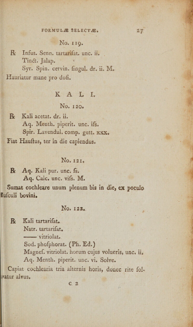 No. 119. R Infus. Senn. tartarifat. unc. ii. Tintt. Jalap. « Syr. Spin, cervin. fingul. dr. ii. M. Hauriatur mane pro doll. KALI. No. 120. R Kali acetat. dr. ii. Aq. Menth. piperit. unc. ifs. Spir. Lavendul. comp. gutt. xxx. Fiat Hauftus, ter in die capiendus. No. 12 io R Aq. Kali pur. unc. fs. Aq. Calc. unc. vifs. M. Sumat cochleare unum plenum bis in die, ex poculo lufculi bovini. No. 122. R Kali tartarifat. Natr. tartarifat. ——- vitriolat. Sod. phofphorat. (Ph. Ed.) Magnef. vitriolat. horum cujus volueris, unc. ii, Aq. Menth. piperit. unc. vi. Solve. Capiat cochlearia tria alternis horis, donee rite foi« Tatur alvus.