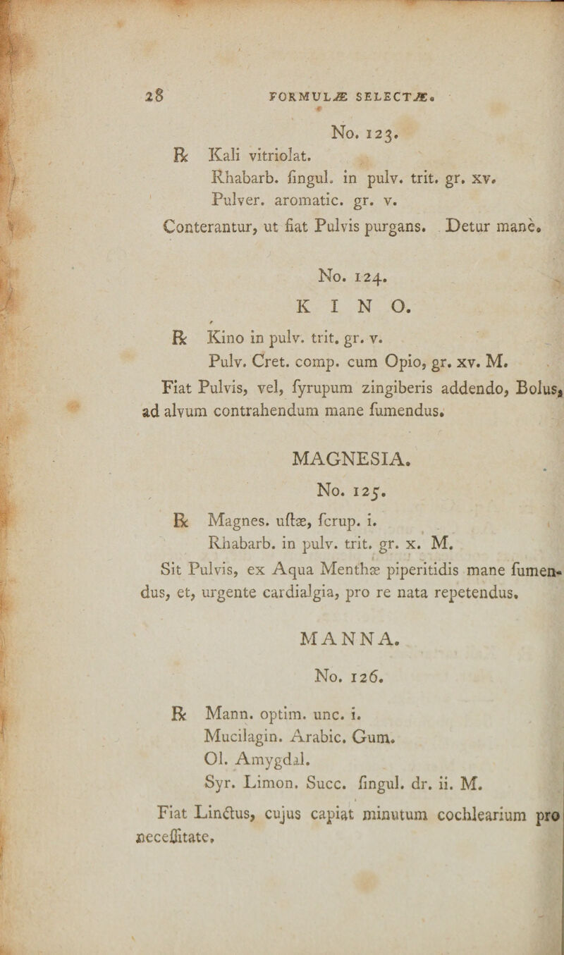 No. 123. R Kali vitriolat. Rhabarb. fingul. in pulv. trit. gr. xv. Pulver. aromatic, gr. v. Conterantur, ut fiat Pulvis purgans. Detur mane* No. 124. KINO. e R Kino in pulv. trit. gr. v. Pulv. Cret. comp, cum Opio, gr. xv. M. Fiat Pulvis, vel, fyrupum zingiberis addendo, Bolus* ad alvum contrahendum mane fumendus. MAGNESIA. * No. 125. R Magnes. nftae, fcrup. i. Rhabarb. in pulv. trit. gr. x. M. Sit Pulvis, ex Aqua Menthse piperitidis mane fumen- dus, et, urgente cardialgia, pro re nata repetendus. MANNA. No. 126. R Mann, optim. unc. i. Mucilagin. Arabic. Gum. 01. Amygdal. Syr. Limon, Succ. fingul. dr. ii. M. Fiat Lin&us, cujus capiat minutum cochlearium pro 1 necefiitate.