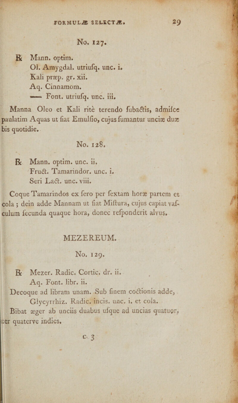 No. 127. R Mann, optim. OJ. Amygdal. utriufq. unc. i« Kali praep. gr. xii. Aq. Cinnamom. — Font, utriufq. unc. iii. Manna Oleo et Kali rite terendo fubadlis, admilcc paulatim Aquas ut fiat Emulfio, cujus fumantur unciae duse bis quotidie. No. 128. R Mann, optim. unc. ii. Frudh Tamarindor. unc. i. Seri La<5t. unc. viii. Coque Tamarindos ex fero per fextam horae partem et cola ; dein adde Mannam ut fiat Miltura, cujus capiat vaf- culum fecunda quaque hora, donee refponderit alvus. MEZEREUM. No. 129. R Mezer. Radic. Cortic. dr. ii. Aq. Font. libr. ii. Decoque ad libram unam. Sub finem codlionis adde3 Glycyrrhiz. Radic. incis. unc. i. et cola. Bibat aeger ab unciis duabus ufque ad uncias quatuor? Ler quaterve indies.