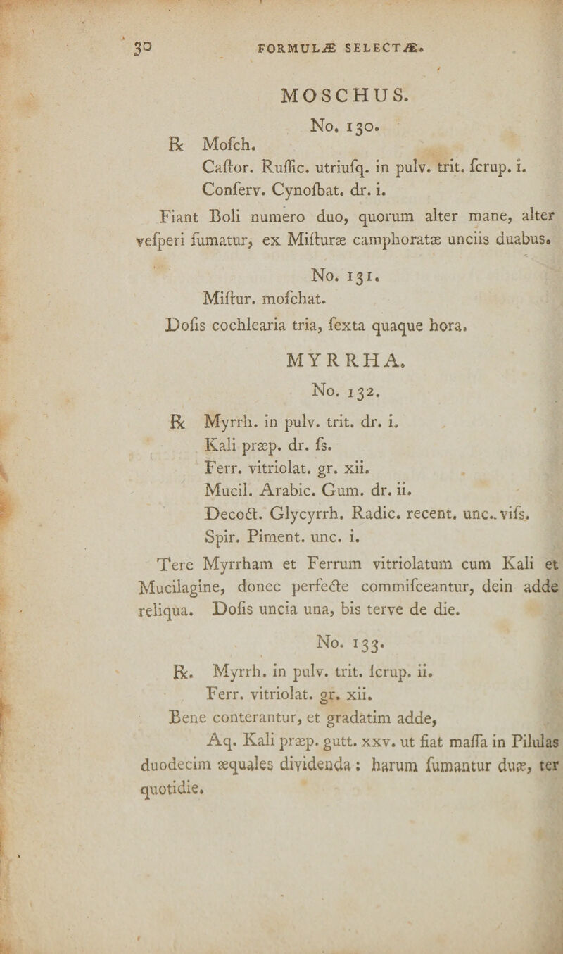 MOSCHUS. No, 130. Be Mofeh. Caftor. Rufiic. utriufq. in pulv. trit. ferup. i. Conferv. Cynofbat. dr. i. Fiant Boli numero duo, quorum alter mane, alter vefperi fumatur, ex Mifturae camphoratse unciis duabus. No. 131. Miftur. mofehat. Dofis cochlearia tria, fexta quaque bora. MYRRHA. No. 132. Be Myrrh. In pulv. trit. dr. i. Kali prasp. dr. fs. Ferr. vitriolat. gr. xii. Mucil. Arabic. Gum. dr. ii. Deco£t. Glycyrrh. Radic. recent, unc.-vifs. Spir. Piment. unc. i. Tere Myrrham et Ferrum vitriolatum cum Kali et Mucilagine, donee perfe&e commifceantur, dein adde reliqua. Dofis uncia una, bis terve de die. No. 133. Be. Myrrh, in pulv. trit. lerup. ii. Ferr. vitriolat. gr. xii. Bene conterantur, et gradatim adde, Aq. Kali praep. gutt. xxv. ut fiat mafia in Pilulas duodecim tequales diyidenda ; harum fumantur du?e, ter t