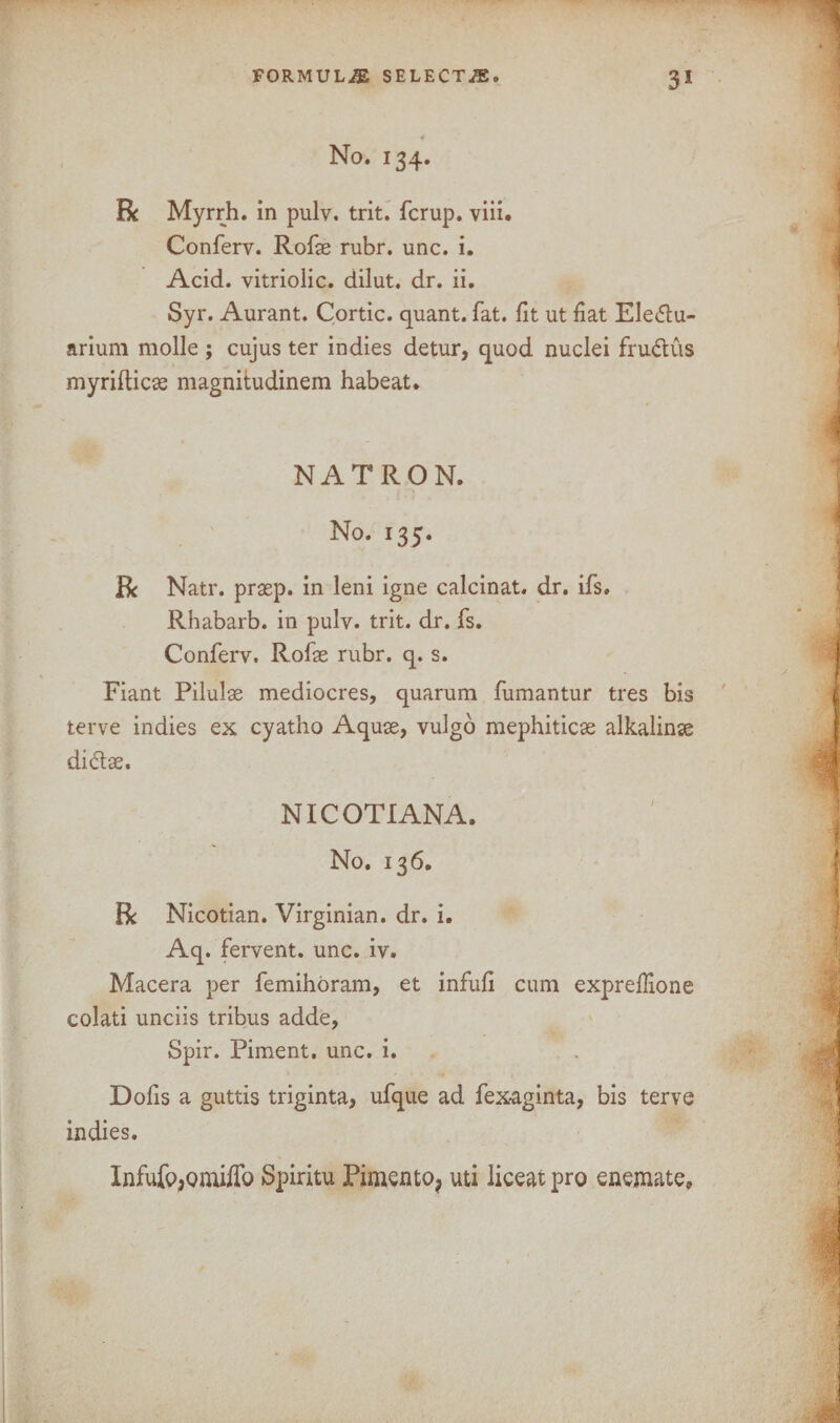 4 No. 134. R Myrrh, in pulv. trit. fcrup. viii. Conferv. Rofae rubr. unc. i. Acid, vitriolic, dilut. dr. ii. Syr. Aurant. Cortic. quant, fat. fit ut fiat Ele&u- arium molle ; cujus ter indies detur, quod nuclei fru&us myrifticse magnitudinem habeat. NATRON. No. 135. R Natr. prsep. in leni igne calcinat. dr. ifs. Rhabarb. in pulv. trit. dr. fs. Conferv. Rofae rubr. q. s. Fiant Pilulae mediocres, quarum fumantur tres bis terve indies ex cyatho Aquae, vulgo mephiticae alkalinse di&ae. NICOTIANA. No. 136. R Nicotian. Virginian, dr. i. Aq. fervent, unc. iv. Macera per femihoram, et infufi cum expreflione colati unciis tribus adde, Spir. Piment. unc. i. Dofis a guttis triginta, ufque ad fex-aginta, bis terve indies. Infufp^omiflb Spiritu Pimento, uti liceat pro enemate.