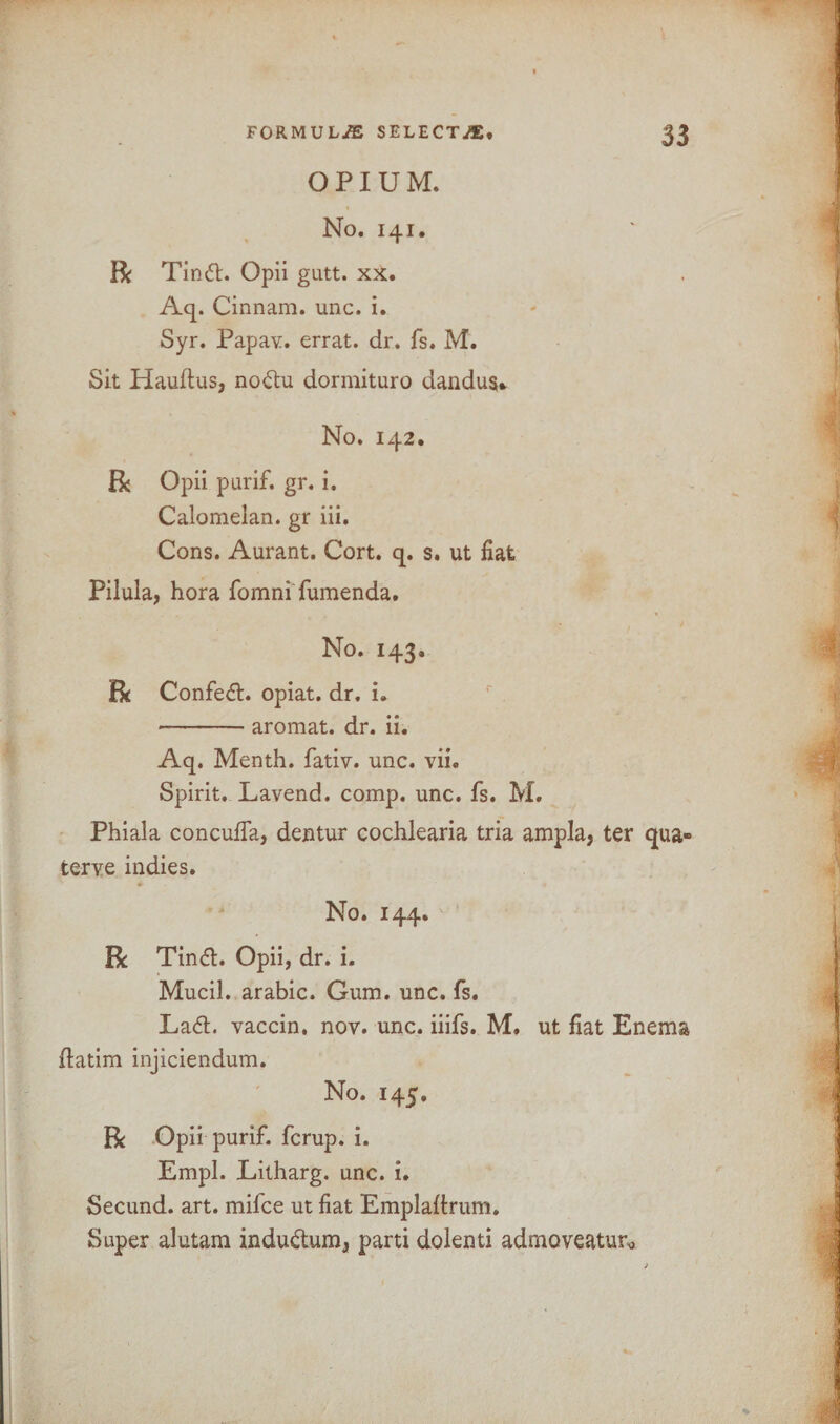 OPIUM. No. 141. R Tind. Opii gutt. xx. Aq. Cinnam. unc. i. Syr. Papav. errat. dr. fs. M. Sit Hauftus, nodu dormituro dandus* No. 142. R Opii purif. gr. i. Calomelan. gr iii. Cons. Aurant. Cort. q. s. ut fiat Pilula, hora fomniTumenda. No. 143. R Confect, opiat. dr. i. -aromat. dr. ii. Aq. Menth. fativ. unc. vii. Spirit. Lavend. comp. unc. fs. M. Phiala concufla, dentur cochlearia tria ampla, ter qua- terve indies. No. 144. R Tind. Opii, dr. i. Mucil. arabic. Gum. unc. fs. Lad. vaccin. nov. unc. iiifs. M. ut fiat Enema fiatim injiciendum. No. 145. R Opii purif. fcrup. i. Empl. Litharg. unc. i. Secund. art. mifce ut fiat Emplaftrum. Super alutam indudum, parti dolenti admoveatur*