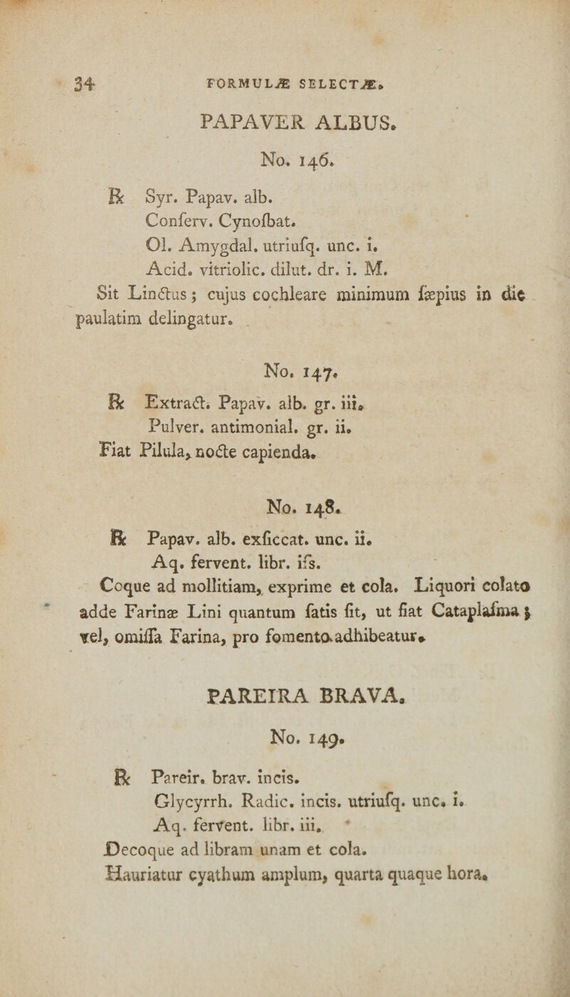 PAPAVER ALBUS. No. 146. Be Syr. Papav. alb. Conferv. Cynofbat. Ol. Amygdal. utriufq. unc. i. Acid, vitriolic, dibit, dr. i. M. Sit Lindus; cujus cochleare minimum faepius in die paulatim delingatur. No. 147. Be Extradh Papav. alb. gr. hi* Pulver. antimonial. gr. ii. Fiat Pilula, node capienda. No. 148. Be Papav. alb. exficcat. unc. ii. Aq. fervent, libr. ifs. Ccque ad mollitiam, exprime et cola. Liquori colato adde Farinae Lini quantum fatis fit, ut fiat Cataplafma j tel, omifia Farina, pro fomentaadhibeatur* PAREIRA BRAVA. No. 149. Be Pareir. brav. incis. Glycyrrh, Radic. incis. utriufq. unc. i. Aq. fervent, libr. iii. JDecoque ad libram ur.am et cola. Hauriatur cyathum amplum, quarta quaque bora.