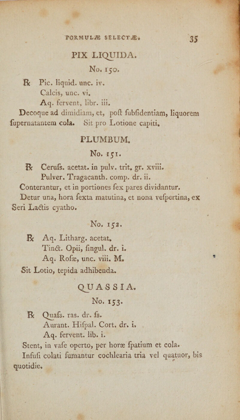 PIX LIQUIDA. No. 150. Be Pic. liquid, unc. iv. Calcis, unc. vi. Aq. fervent, libr. iii. Decoque ad dimidiam, et, pod fubfidentiam, liquorem fupernatantem cola. Sit pro Lotione capiti. PLUMBUM. No. 151. Be Cerufs. acetat. in pulv. trit, gr. xviii. Pulver. Tragacanth. comp. dr. ii. Conterantur, et in portiones fex pares dividantur. Detur una, hora fexta matutina, et nona vefpertina, €X Seri La&is cyatho. No. 152. Be Aq. Litharg. acetat. Tin£t. Opii, fingul. dr. i. Aq. Rofae, unc. viii. M. Sit Lotio, tepida adhibenda. QJJ A S S I A. No. 153. R Quafs. ras. dr. fs. Aurant. Hifpal. Cort, dr. i. Aq. fervent, lib. i. Stent, in vafe operto, per horse fpatium et cola. Infufi colati fumantur cochlearia tria vel quatuor, bis quotidie.