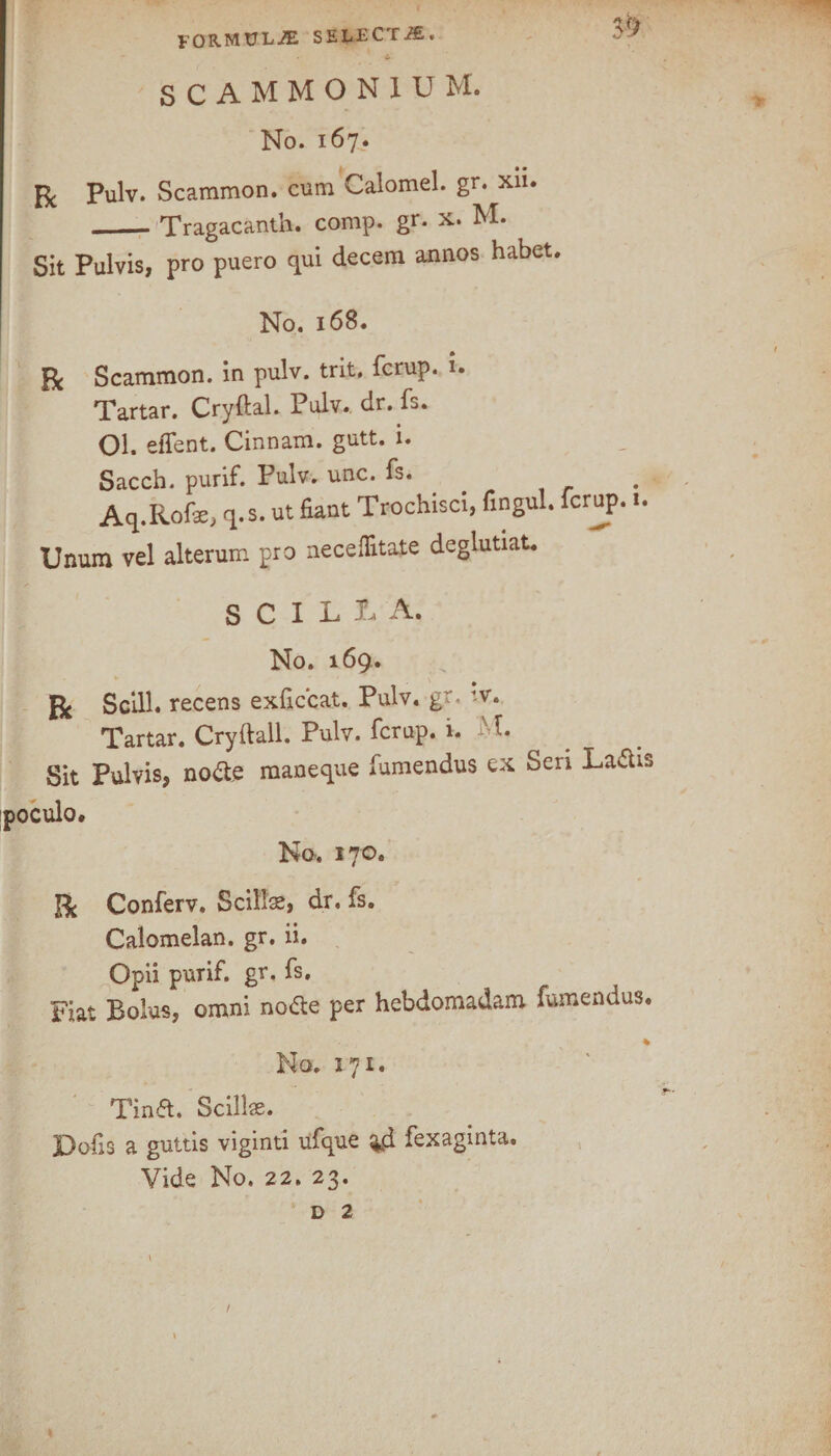 SCAMMON1UM. No. 167. R Pulv. Scammon. cum Calomel, gr. xii. _Tragacanth. comp, gr* x. M. Sit Pulvis, pro puero qui decern annos habet. No. 168. Be Scammon. in pulv. trit. ferup. u Tartar. Cryftal. Pulv. dr. fs. Ol. effent. Cinnam. gutt. i. Sacch. purif. Pulv. unc. fs. . Aq.Rofe, q.s. ut fiant Trochisci, fingul. ferup. i. Unum vel alterum pro neceilitate deglutiat. S C I L L A. No. 169. R Scill. recens exficcat. Pulv. gr. H-v. Tartar. Cryftall. Pulv. ferup. i. M. Sit Pulvis, node maneque fumendus ex Seri La&is oculo* No. 170. Be Conferv. Scills, dr. fs. Calomelan. gr. ii. Opii purif. gr. fs. Fiat Bolus, omni node per hebdomadam fumendus. ' v ‘ * No. 171. Tind. Scillse. Pofis a guttis viginti ufque %d fexaginta. Vide No. 22. 23. D 2 f