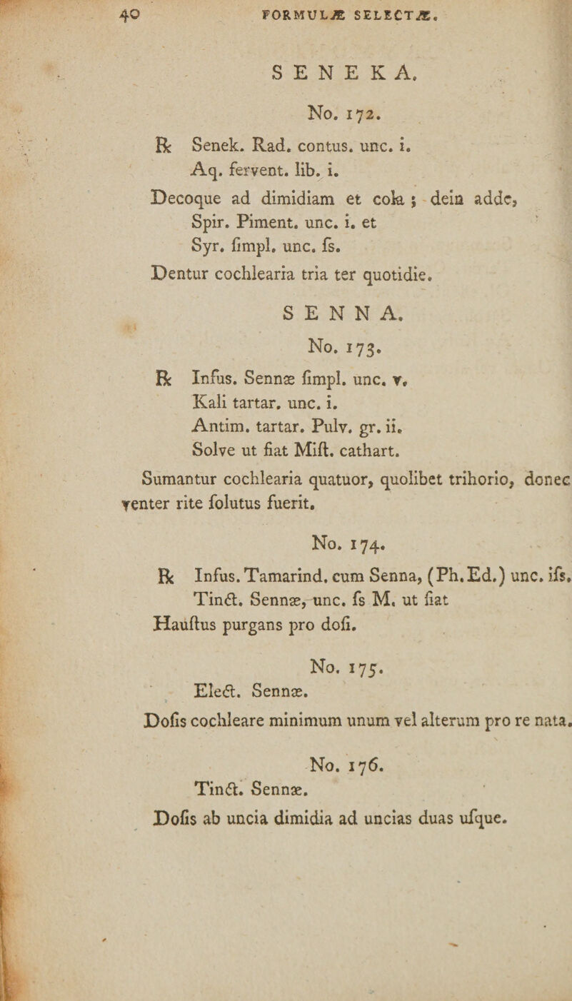 S E N E K A. No. 172. R Senek. Rad. contus. unc. i. Aq. fervent, lib. i. Decoque ad dimidiam et cok ; dein adde, Spir. Piment. unc. i. et Syr. fimpl. unc. fs. Dentur cochlearia tria ter quotidie. SENNA. No. 173. Be Infus. Sennas fimpl. unc. y. Kali tartar, unc. i. Antim. tartar. Pulv. gr. ii. Solve ut fiat Mift. cathart. Sumantur cochlearia quatuor, quolibet trihorio, donee venter rite folutus fuerit. No. 174. Be Infus. Tamarind, cum Senna, (Ph.Ed.) unc. ifs, Tin6l. Sennae, unc. fs M. ut fiat Hauftus purgans pro dofi. No. 175. Ele<5l. Sennas. Dofis cochleare minimum unum vel alteram pro re nata. No. 176. Tin&. Sennae. Dofis ab uncia dimidia ad uncias duas ufque.