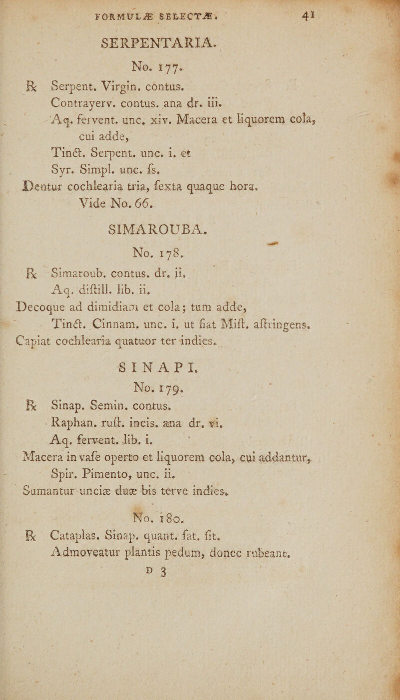 SERPENTARIA. No. 177. Be Serpent. Virgin, contus. Contrayerv. contus. ana dr. iii. Aq. fervent, unc. xiv. Macera et iiquorem cola, cui adde, Tin#. Serpent, unc. i. et Syr. Simpl. unc. fs. JDentur cochlearia tria, fexta quaque hora. Vide No. 66. SIMAROUBA. No. 178. Be Simaroub. contus. dr. ii, Aq. diftill. lib. ii. Decoque ad diraidiani et cola; turn adde, Tin<5L Cinnam. unc. i. ut fiat Mill, adringens. Capiat cochlearia quatuor ter indies. S I N A P I. No. 179. Be Sinap. Semin, contus. Raphan. rud. incis. ana dr. vi. Aq. fervent, lib. i. Macera invafe operto et liquorem cola, cui addantur, Spir. Pimento, unc. ii. Sumantur uncise duse bis terve indies. No. 180. Be Cataplas. Sinap. quant, fat. fit. Admoveatur plantis pedum, donee rubeant. D 3