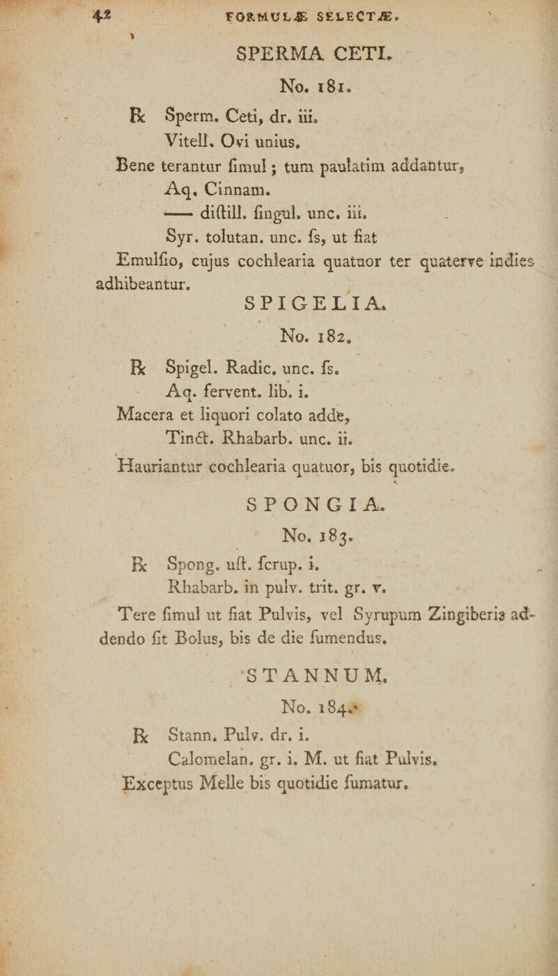 SPERMA CETL No, 181, Be Sperm. Ceti, dr. iiic Vitell, Ovi unius. Bene terantur fimul; turn paulatim addantur, Aq, Cinnam. -diftill. fingul. unc. iii. Syr. tolutan. unc. fs, ut fiat Emulfio, cujus cochlearia quatuor ter quaterve indies adhibeantur. S PI GEL I A. No. i82a R Spigel. Radic. unc. fs. Aq. fervent, lib. i. Macera et liquori colato adde, Tin£t. Rhabarb. unc. ii. Hauriantur cochlearia quatuor, bis quotidie, S P O N G I A. No. 183. R Spong. ud. ferup. i. Rhabarb. in pulv. trit. gr. r. Tere fimul ut fiat Pulvis, vel Syrupum Zingiberh ad- dendo lit Bolus, bis de die fumendus. STANNUM. No. 184.* R Stann. Pulv. dr. i. Calomelan. gr. i. M. ut fiat Pulvis. Exceptus Melle bis quotidie fumatur.