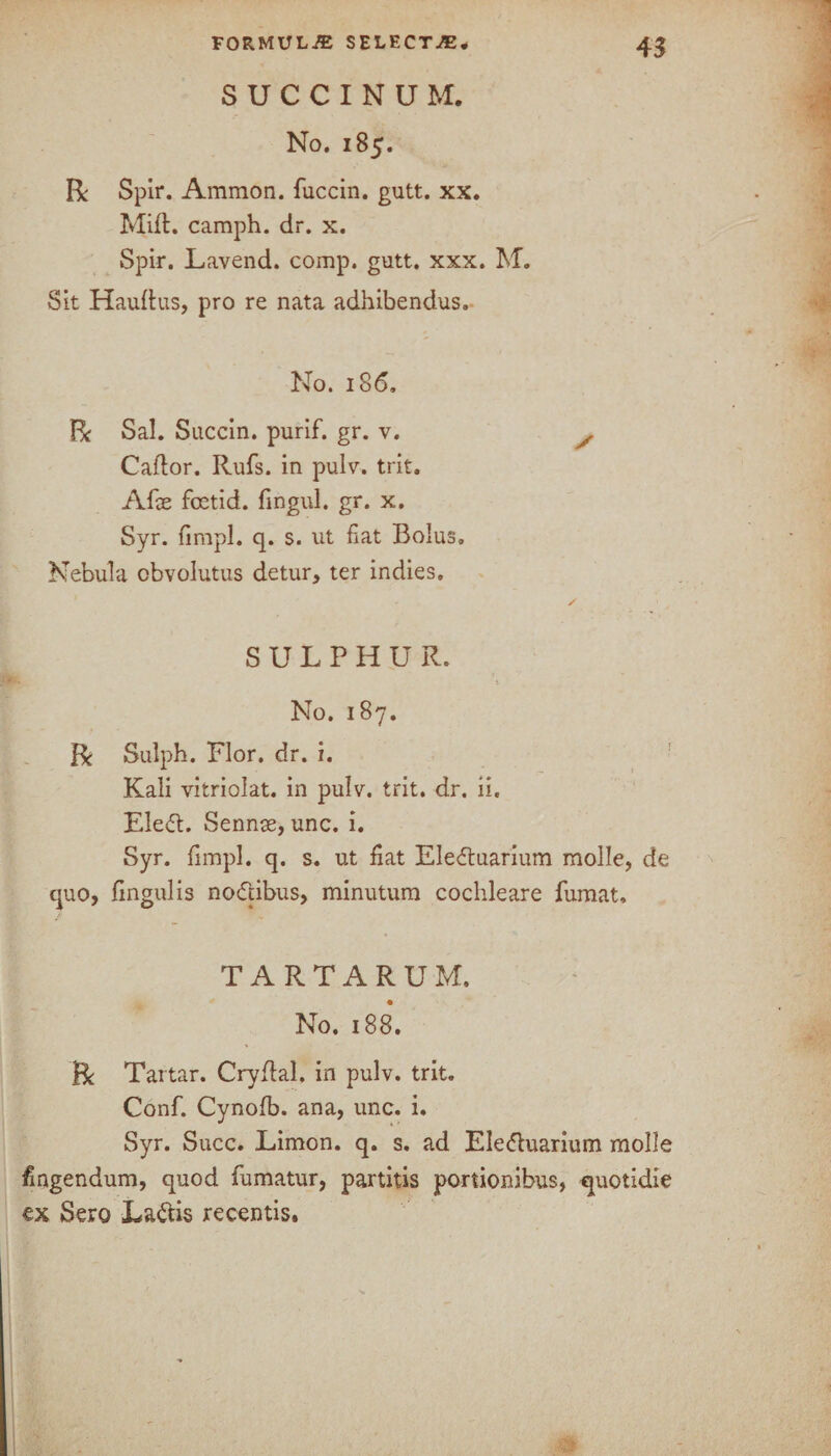 SUCCINUM. No. 185. R Spir. Ammon, fuccin. gutt. xx. Mift. camph. dr. x. Spir. Lavend. comp. gutt. xxx. M. Sit Hauftus, pro re nata adhibendus. No. 186. R Sal. Succin. purif. gr. v. / Caflor. Rufs. in pulv. trit. Afx foetid, fingul. gr. x. Syr. fimpl. q. s. ut fiat Bolus. Nebula obvolutus detur, ter indies. SULPHUR. No. 187. R Sulph. Flor. dr. i. Kali vitriolat. in pulv. trit. dr. ii. Eledt. Sennse, unc. i. Syr. fimpl. q. s. ut fiat Eledtuarium molle, de quo, fingul is nodtibus, minutum cochleare fumat, TARTARUM, No. 188. R Tartar. Cryftal, in pulv. trit. Conf. Cynofb. ana, unc. i. Syr. Succ. Limon. q. s. ad Eledluarium molle fingendum, quod fumatur, partitis portionibus, quotidie ex Sero Ladtis recentis.