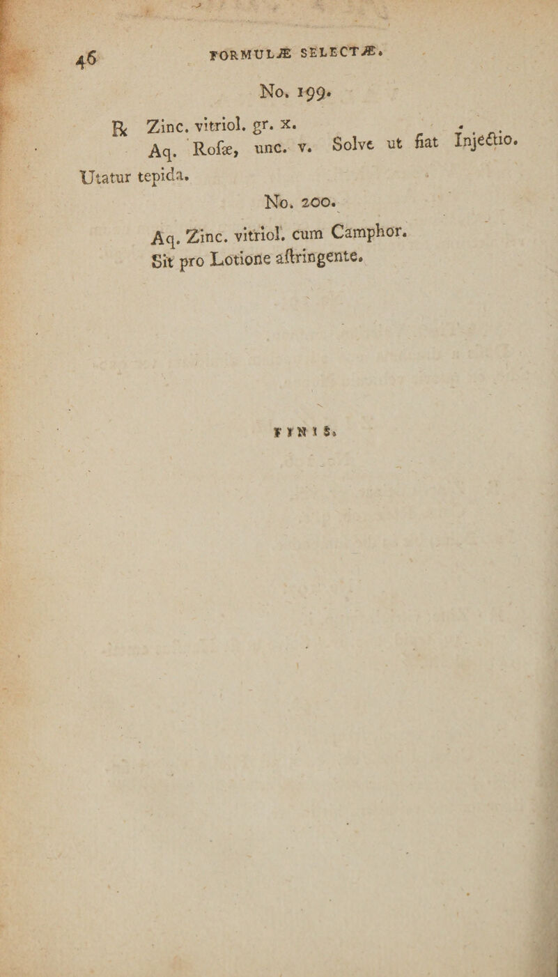 • r ' FORMULAE SELECT-®* No. 199. R Zinc, vitriol, gr. x. Aq. Rofie, unc. v. Solve ut fiat InjCttio. Utatur tepida. TvTrv 7nn. Aq. Zinc, vitriol, cum Camphor. Sit pro Lotione afiringente. F »H 1 5»