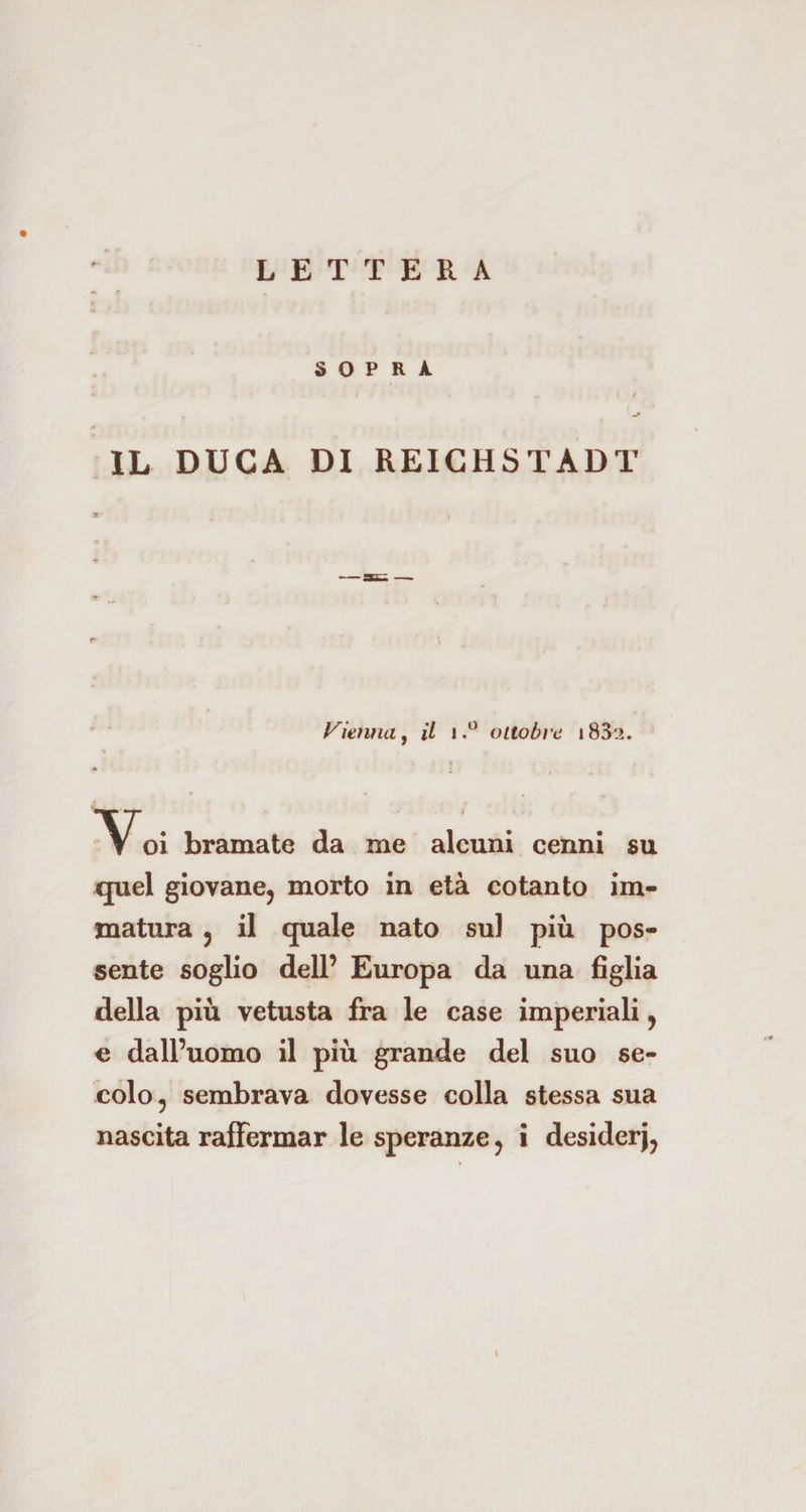 SOPRA , . , < / IL DUCA DI REICHSTÄDT Vienna, il j.° ottobi'e i83i. *Voi bramate da me alcuni cenni su quel giovane, morto in età cotanto im¬ matura , il quale nato sul più pos¬ sente soglio dell’ Europa da una figlia della più vetusta fra le case imperiali, e dall’uomo il più grande del suo se¬ colo, sembrava dovesse colla stessa sua nascita raffermar le speranze, i desiderj,