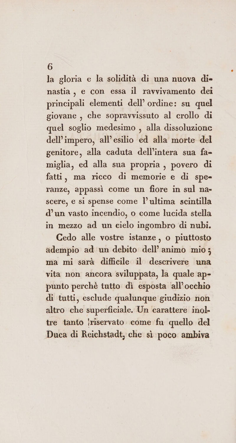 la gloria e la solidità di una nuova di¬ nastia , e con essa il ravvivamento dei principali elementi dell’ ordine : su quel giovane , che sopravvissuto al crollo di quel soglio medesimo , alla dissoluzione dell’impero, all’esilio ed alla morte del genitore, alla caduta dell’intera sua fa¬ miglia, ed alla sua propria , povero di fatti, ma ricco di memorie e di spe¬ ranze, appassì come un fiore in sul na¬ scere, e si spense come l’ultima scintilla d’un vasto incendio, o come lucida stella in mezzo ad un cielo ingombro di nubi. Cedo alle vostre istanze , o piuttosto adempio ad un debito dell’ animo mio } ma mi sarà difficile il descrivere una vita non ancora sviluppata, la quale ap¬ punto perchè tutto dì esposta all’ occhio di tutti, esclude qualunque giudizio non altro che superficiale. Un carattere inol¬ tre tanto I riservato come fu quello del Duca di Reichstadt, che sì poco ambiva