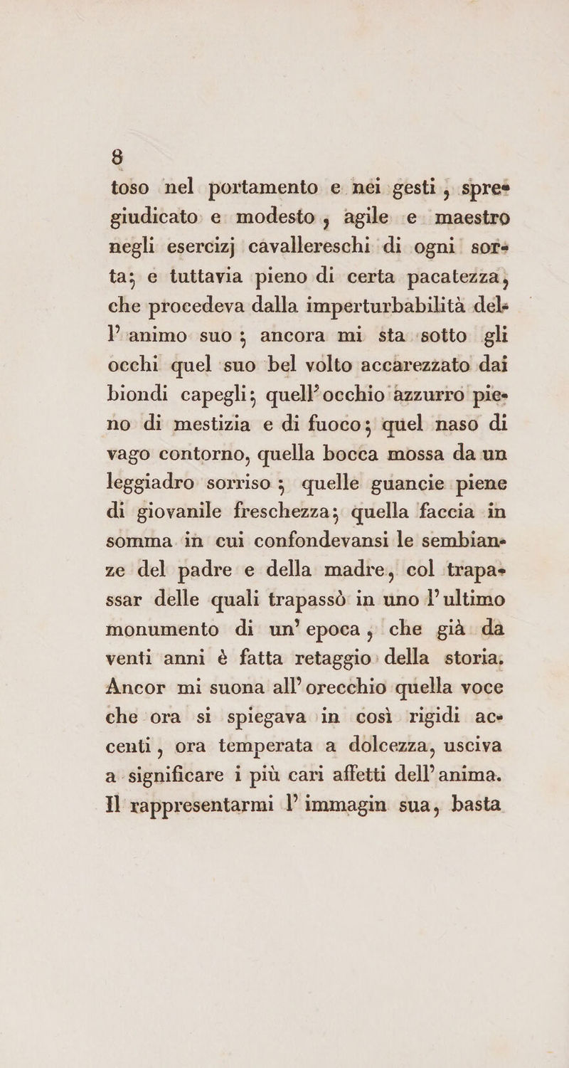 toso nel portamento e nei gesti , spre* giudicato e modesto , agile e maestro negli esercizj cavallereschi di ogni sor¬ ta} e tuttavia pieno di certa pacatezza, che procedeva dalla imperturbabilità del- 1’ animo suo } ancora mi sta sotto gli occhi quel suo bel volto accarezzato dai biondi capegli} quell* occhio azzurro pie¬ no di mestizia e di fuoco } quel naso di vago contorno, quella bocca mossa da un leggiadro sorriso } quelle guancie piene di giovanile freschezza} quella faccia in somma in cui confondevansi le sembian¬ ze del padre e della madre, col trapa¬ ssar delle quali trapassò in uno l’ultimo monumento di un’ epoca, che già da venti anni è fatta retaggio della storia. Ancor mi suona all’orecchio quella voce che ora si spiegava in così rigidi ac¬ centi , ora temperata a dolcezza, usciva a significare i più cari affetti dell’anima. Il rappresentarmi l’immagin sua, basta