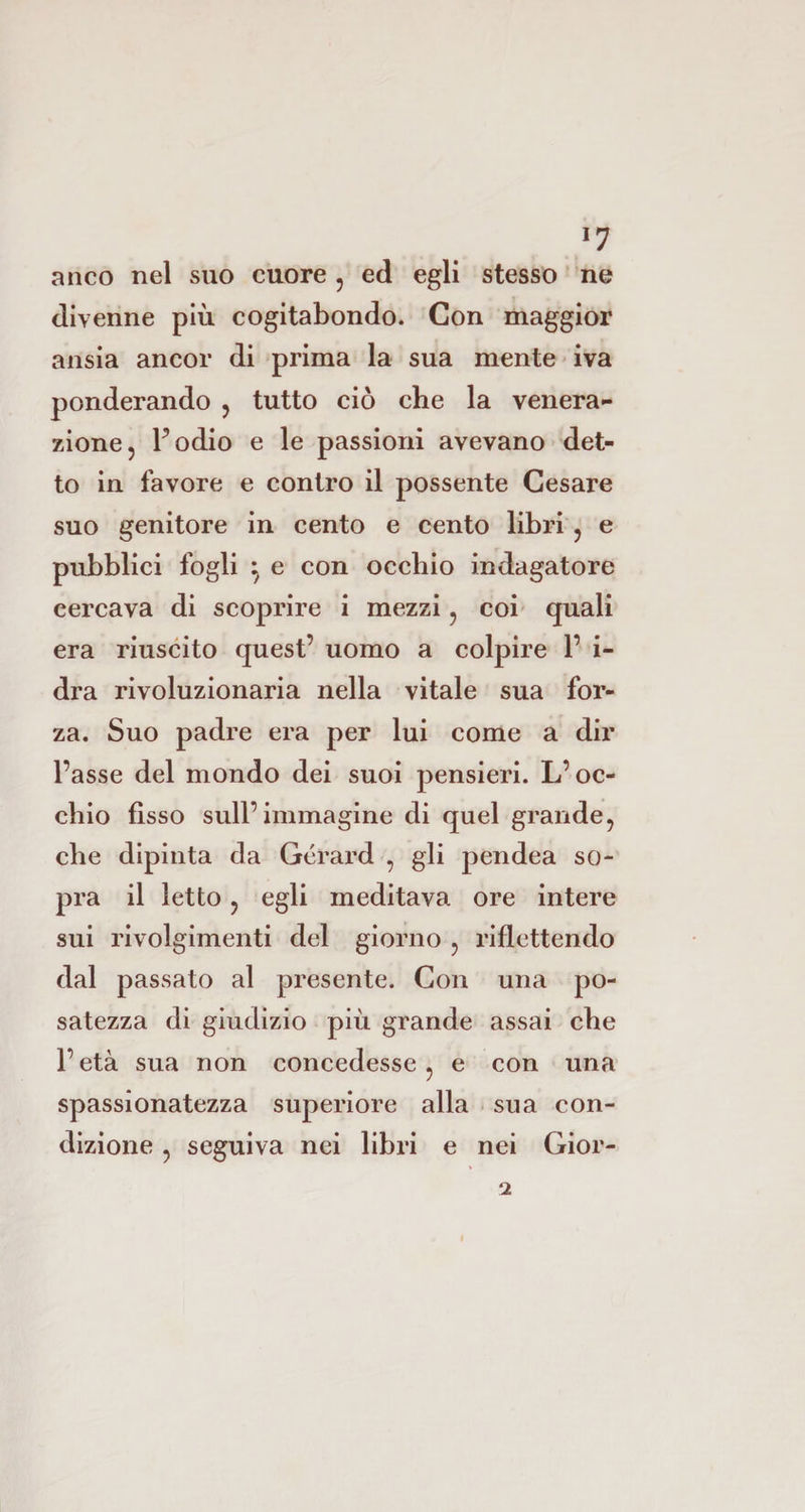*7 anco nel suo cuore, ed egli stesso ne divenne più cogitabondo. Con maggior ansia ancor di prima la sua mente iva ponderando , tutto ciò che la venera¬ zione, Podio e le passioni avevano det¬ to in favore e contro il possente Cesare suo genitore in cento e cento libri , e pubblici fogli } e con occhio indagatore cercava di scoprire i mezzi, coi quali era riuscito quest’ uomo a colpire P i- dra rivoluzionaria nella vitale sua for¬ za. Suo padre era per lui come a dir l’asse del mondo dei suoi pensieri. L’oc¬ chio fisso sull’immagine di quel grande, che dipinta da Gerard , gli pendea so¬ pra il letto, egli meditava ore intere sui rivolgimenti del giorno , riflettendo dal passato al presente. Con una po¬ satezza di giudizio più grande assai che l’età sua non concedesse, e con una spassionatezza superiore alla sua con¬ dizione , seguiva nei libri e nei Gior- ‘i