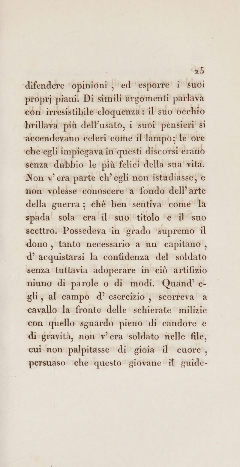 iS difendere opinioni , ed esporre i suoi proprj piani. Di simili argomenti parlava con irresistibile eloquenza: il suo occhio brillava più dell’usato, i suoi pensieri si accendevano celeri come il lampo:, le ore che egli impiegava in questi discorsi erano senza dubbio le più felici della sua vita. Non v’era parte ch’egli non ìstudiasse, e non volesse conoscere a fondo dell’ arte della guerra } chè ben sentiva come la spada sola era il suo titolo e il suo scettro. Possedeva in grado supremo il dono , tanto necessario a un capitano , d’ acquistarsi la confidenza del soldato senza tuttavia adoperare in ciò artifizio niuno di parole o di modi. Quand’ e- gli , al campo d’ esercizio , scorreva a cavallo la fronte delle schierate milizie con quello sguardo pieno di candore e di gravità, non v’ era soldato nelle file, cui non palpitasse di gioia il cuore , persuaso che questo giovane il guide-