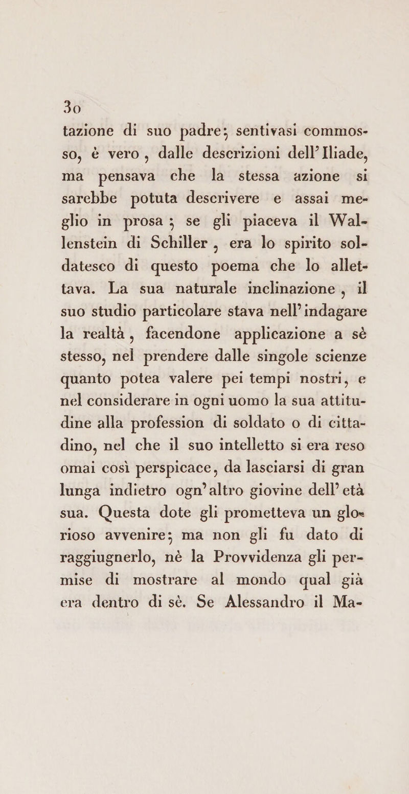 tazione di suo padre} sentivasi commos¬ so, è vero , dalle descrizioni dell’ Iliade, ma pensava che la stessa azione si sarebbe potuta descrivere e assai me¬ glio in prosa } se gli piaceva il Wal- lenstein di Schiller , era lo spirito sol¬ datesco di questo poema che lo allet¬ tava. La sua naturale inclinazione , il suo studio particolare stava nell’indagare la realtà , facendone applicazione a sé stesso, nel prendere dalle singole scienze quanto potea valere pei tempi nostri, e nel considerare in ogni uomo la sua attitu¬ dine alla profession di soldato o di citta¬ dino, nel che il suo intelletto si era reso ornai così perspicace, da lasciarsi di gran lunga indietro ogn’altro giovine dell’età sua. Questa dote gli prometteva un glo* rioso avvenire} ma non gli fu dato di raggiugnerlo, nè la Provvidenza gli per¬ mise di mostrare al mondo qual già era dentro di sè. Se Alessandro il Ma-