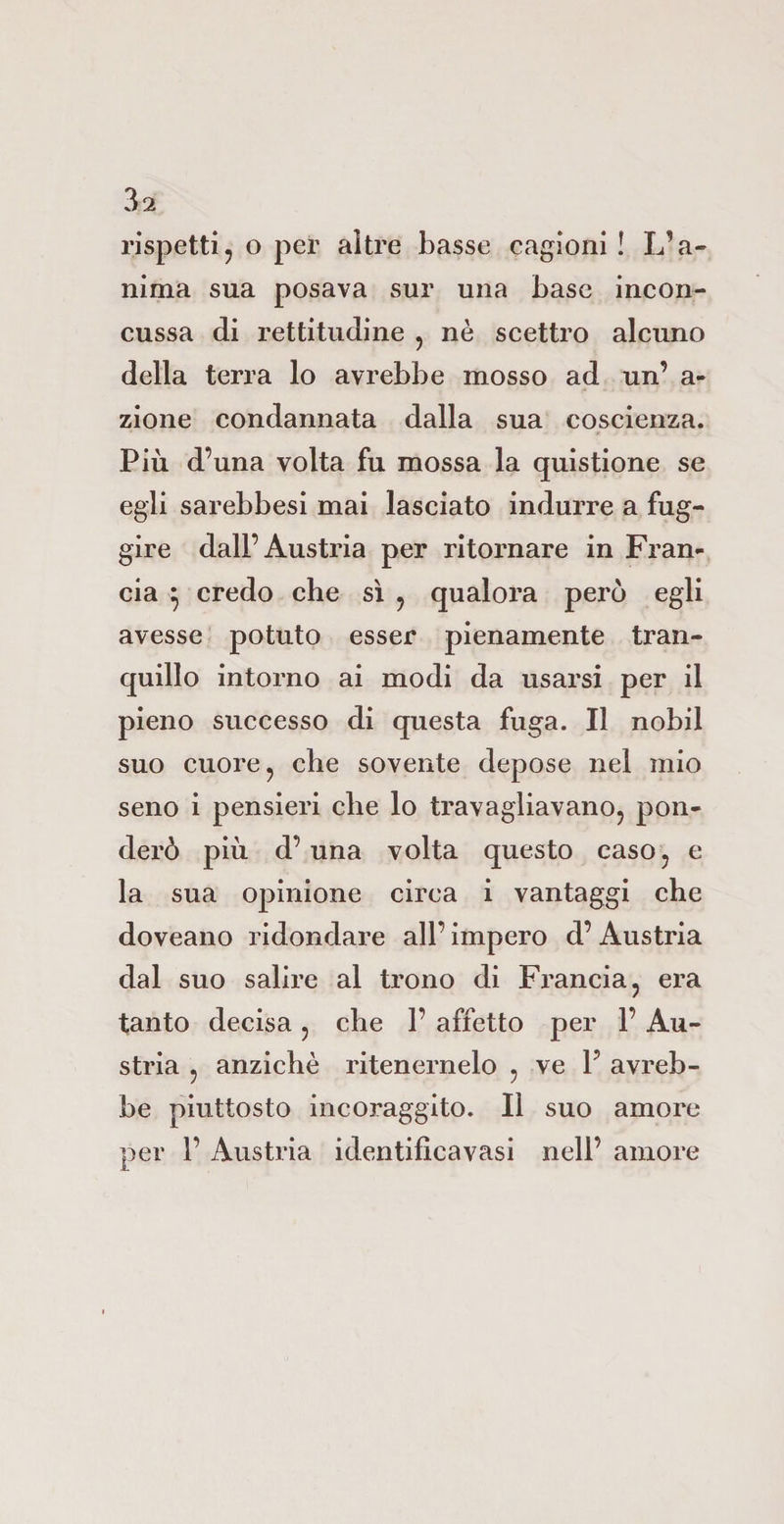 rispetti, o per altre basse cagioni ! L’a¬ nima sua posava sur una base incon¬ cussa di rettitudine , nè scettro alcuno della terra lo avrebbe mosso ad un’ a- zione condannata dalla sua coscienza. Più d’una volta fu mossa la quistione se egli sarebbesi mai lasciato indurre a fug¬ gire dall’Austria per ritornare in Fran¬ cia 5 credo che sì , qualora però egli avesse potuto esser pienamente tran¬ quillo intorno ai modi da usarsi per il pieno successo di questa fuga. Il nobil suo cuore, che sovente depose nel mio seno i pensieri che lo travagliavano, pon¬ derò più d’ una volta questo caso, e la sua opinione circa i vantaggi che doveano ridondare all’ impero d’ Austria dal suo salire al trono di Francia, era tanto decisa, che 1’ affetto per 1’ Au¬ stria , anziché ritenernelo , ve 1? avreb¬ be piuttosto incoraggito. Il suo amore per 1’ Austria identifìcavasi nell’ amore