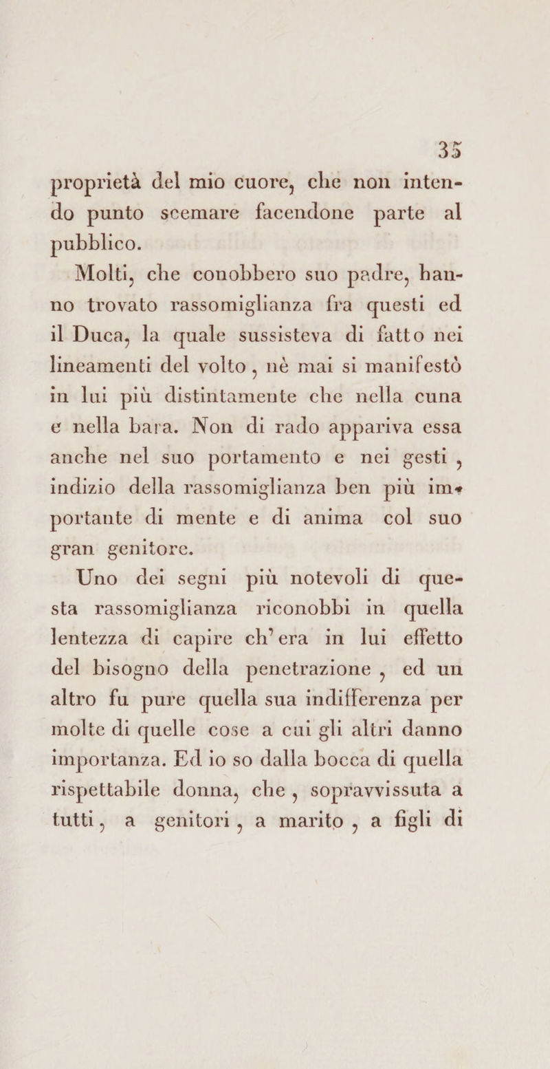 proprietà del mio cuore, che non inten¬ do punto scemare facendone parte al pubblico. Molti, che conobbero suo padre, han¬ no trovato rassomiglianza fra questi ed il Duca, la quale sussisteva di fatto nei lineamenti del volto , nè mai si manifestò in lui più distintamente che nella cuna e nella bara. Non di rado appariva essa anche nel suo portamento e nei gesti , indizio della rassomiglianza ben più im* portante di mente e di anima col suo gran genitore. Uno dei segni più notevoli di que¬ sta rassomiglianza riconobbi in quella lentezza di capire eh’ era in lui effetto del bisogno della penetrazione , ed un altro fu pure quella sua indifferenza per molte di quelle cose a cui gli altri danno importanza. Ed io so dalla bocca di quella rispettabile donna, che , sopravvissuta a tutti, a genitori , a marito , a figli di