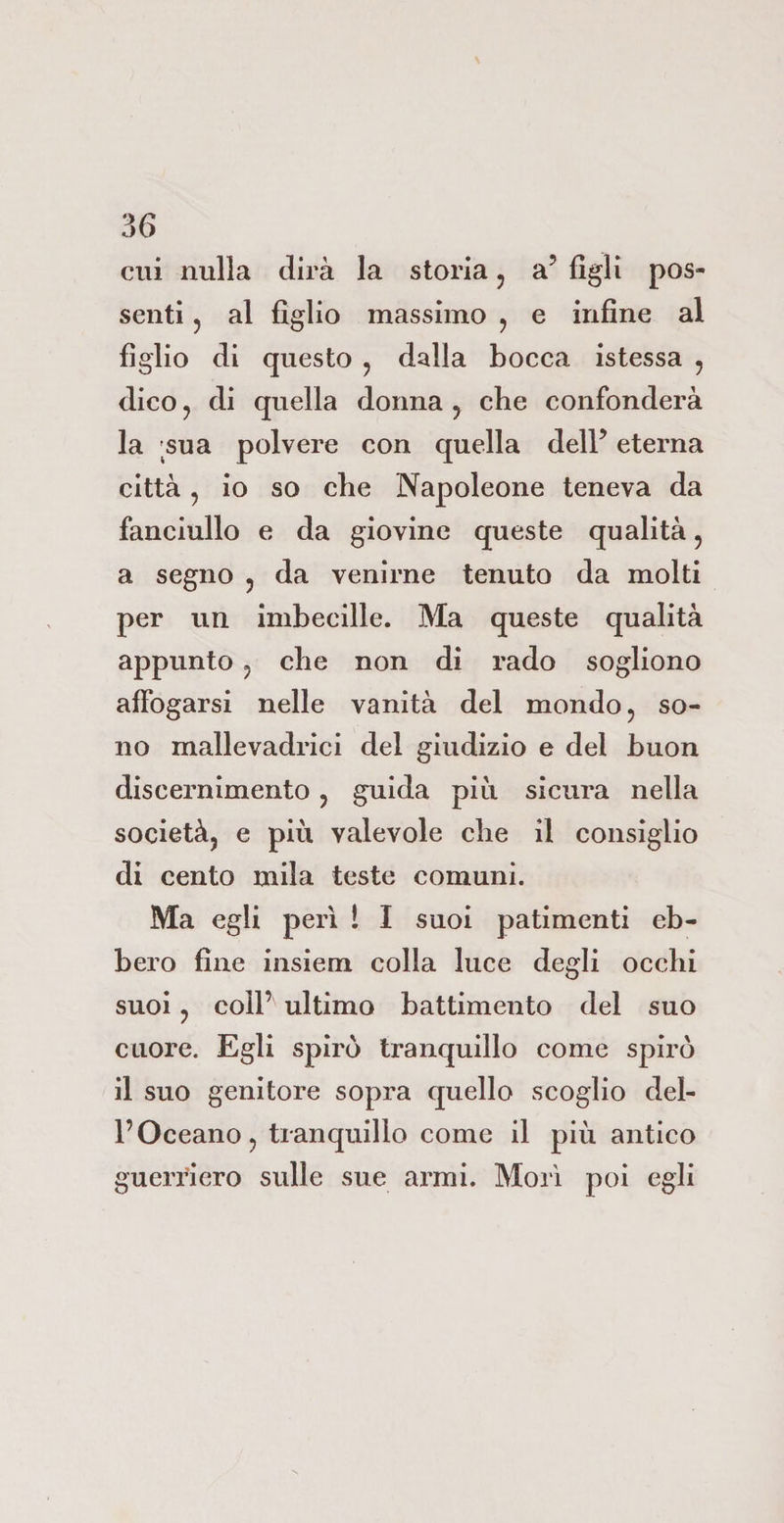 cui nulla dirà la storia, a5 figli pos¬ senti j al figlio massimo , e infine al figlio di questo , dalla bocca istessa , dico j di quella donna , che confonderà la ;sua polvere con quella dell’ eterna città , io so che Napoleone teneva da fanciullo e da giovine queste qualità, a segno ? da venirne tenuto da molti per un imbecille. Ma queste qualità appunto ? che non di rado sogliono affogarsi nelle vanità del mondo , so¬ no mallevadrici del giudizio e del buon discernimento , guida più sicura nella società, e più valevole die il consiglio di cento mila teste comuni. Ma egli perì l I suoi patimenti eb¬ bero fine insiem colla luce degli occhi suoi , coll’ ultimo battimento del suo cuore. Egli spirò tranquillo come spirò il suo genitore sopra quello scoglio del¬ l’Oceano, tranquillo come il più antico guerriero sulle sue armi. Morì poi egli